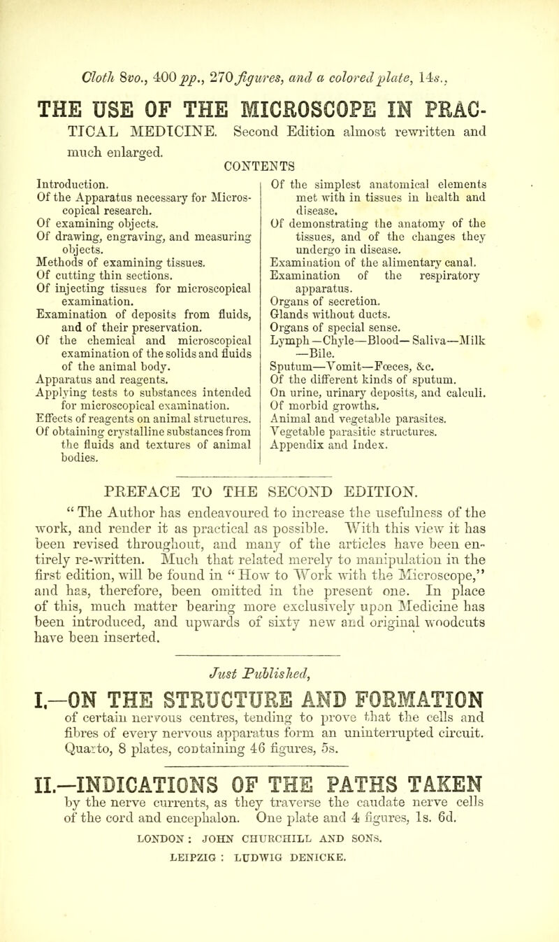 Cloth 8 vo., 4<00 pp., 270 figures, and a colored plate, 14s., THE USE OF THE MICROSCOPE IN PRAC- TTCAL MEDICINE. Second Edition almost rewritten and much enlarged. CONTENTS Introduction. Of the Apparatus necessary for Micros- copical research. Of examining objects. Of drawing, engraving, and measuring objects. Methods of examining tissues. Of cutting thin sections. Of injecting tissues for microscopical examination. Examination of deposits from fluids, and of their preservation. Of the chemical and microscopical examination of the solids and fluids of the animal body. Apparatus and reagents. Applying tests to substances intended for microscopical examination. Effects of reagents on animal structures. Of obtaining crystalline substances from the fluids and textures of animal bodies. Of the simplest anatomical elements met with in tissues in health and disease. Of demonstrating the anatomy of the tissues, and of the changes they undergo in disease. Examination of the alimentary canal. Examination of the respiratory apparatus. Organs of secretion. Glands without ducts. Organs of special sense. Lymph—Chyle—Blood— Saliva—Milk —Bile. Sputum—Yomit—Foeces, &c. Of the different kinds of sputum. On urine, urinary deposits, and calculi. Of morbid growths. Animal and vegetable parasites. Yegetable parasitic structures. Appendix and Index. PREFACE TO THE SECOND EDITION. “ The Author has endeavoured to increase the usefulness of the work, and render it as practical as possible. With this view it has been revised throughout, and many of the articles have been en- tirely re-written. Much that related merely to manipulation in the first edition, will be found in “ How to Work with the Microscope,” and has, therefore, been omitted in the present one. In place of this, much matter bearing more exclusively upon Medicine has been introduced, and upwards of sixty new and original woodcuts have been inserted. Just Published, I—ON THE STRUCTURE AND FORMATION of certain nervous centres, tending to prove that the cells and fibres of every nervous apparatus form an uninterrupted circuit. Quarto, 8 plates, containing 46 figures, 5s. II.—INDICATIONS OF THE PATHS TAKEN by the nerve currents, as they traverse the caudate nerve cells of the cord and encephalon. One plate and 4 figures, Is. 6d. LONDON : JOHN CHURCHILL AND SONS. LEIPZIG : LUDWIG DENICKE.