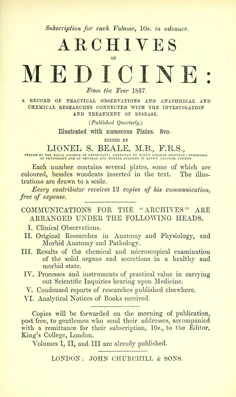 Subscription for each Volume, 10s. in advance. ARCHIVES OP MEDICINE: From the Tear 1857, A RECORD OE PRACTICAL OBSERVATIONS AND ANATOMICAL AND CHEMICAL RESEARCHES CONNECTED WITH THE INVESTIGATION AND TREATMENT OE DISEASE. (Published Quarterly.) Illustrated with numerous Plates. 8vo. EDITED BY LIONEL S. BEALE, M.B., F.B.S., FELLOW OF THE ROYAL COLLEGE OF PHYSICIANS; PHYSICIAN TO KING’S COLLEGE HOSPITAL*; PROFESSOR OF PHYSIOLOGY AND OF GENERAL AND MORBID ANATOMY IN KING’S COLLEGE, LONDON. Each number contains several plates, some of which are coloured, besides woodcuts inserted in the text. The illus- trations are drawn to a scale. Every contributor receives 12 copies of his communication, free of expense. COMMUNICATIONS FOE THE “ARCHIVES” ARE ARRANGED UNDER THE FOLLOWING HEADS. I. Clinical Observations. II. Original Researches in Anatomy and Physiology, and Morbid Anatomy and Pathology. III. Results of the chemical and microscopical examination of the solid organs and secretions in a healthy and morbid state. IV. Processes and instruments of practical value in carrying out Scientific Inquiries bearing upon Medicine. V. Condensed reports of researches published elsewhere. VI. Analytical Notices of Books received. Copies will be forwarded on the morning of publication, post free, to gentlemen who send their addresses, accompanied with a remittance for their subscription, 10s., to the Editor, King's College, London. Volumes I, II, and III are already published.