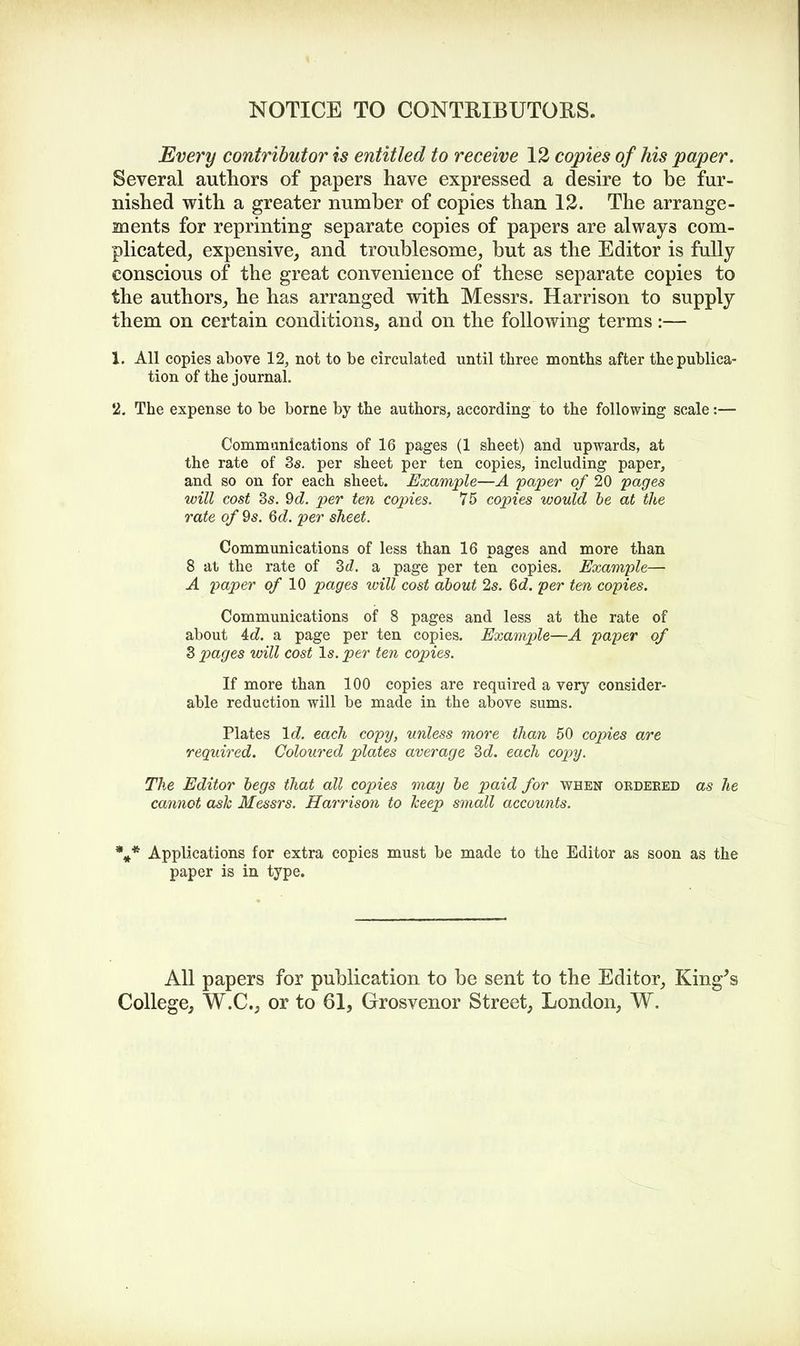 NOTICE TO CONTRIBUTORS. Every contributor is entitled to receive 12 copies of his paper. Several authors of papers have expressed a desire to be fur- nished with a greater number of copies than 12. The arrange- ments for reprinting separate copies of papers are always com- plicated, expensive, and troublesome, but as the Editor is fully conscious of the great convenience of these separate copies to the authors, he has arranged with Messrs. Harrison to supply them on certain conditions, and on the following terms:— 1. All copies above 12, not to be circulated until three months after the publica- tion of the journal. 2. The expense to be borne by the authors, according to the following scale:— Communications of 16 pages (1 sheet) and upwards, at the rate of 3s. per sheet per ten copies, including paper, and so on for each sheet. Example—A paper of 20 pages will cost 3s. 9d. per ten copies. 75 copies would be at the rate of 9s. Gd. per sheet. Communications of less than 16 pages and more than 8 at the rate of 3d. & page per ten copies. Example— A paper of 10 pages will cost about 2s. 6d. per ten copies. Communications of 8 pages and less at the rate of about 4d. a page per ten copies. Example—A paper of 3 pages will cost Is. per ten copies. If more than 100 copies are required a very consider- able reduction will be made in the above sums. Plates Id. each copy, unless more than 50 copies are required. Coloured plates average 3d. each copy. The Editor begs that all copies may be paid for when ordered as he cannot ash Messrs. Harrison to keep small accounts. %* Applications for extra copies must be made to the Editor as soon as the paper is in type. All papers for publication to be sent to the Editor, King's College, W.C., or to 61, Grosvenor Street, London, W.