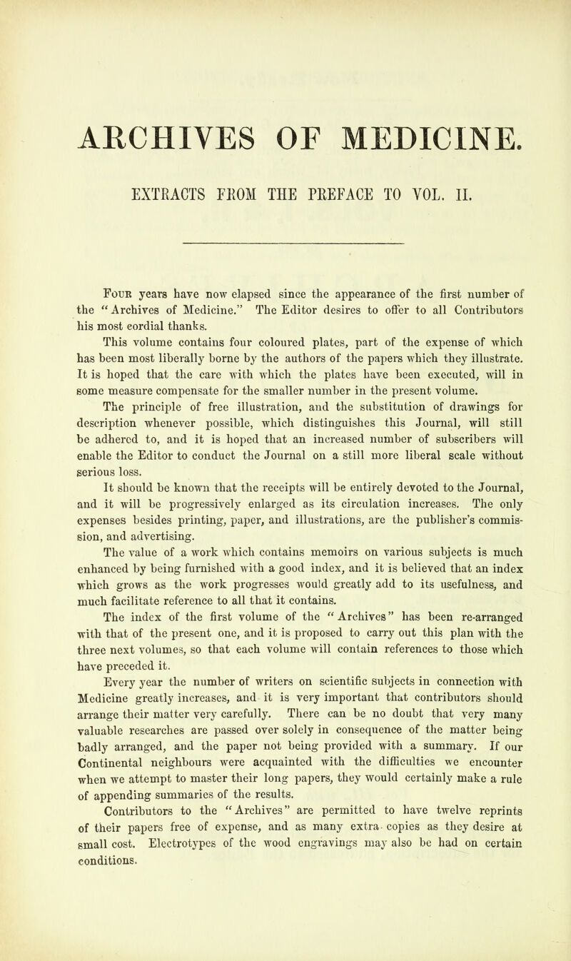 ARCHIVES OF MEDICINE EXTRACTS FROM THE PREFACE TO YOL. II. Four years have now elapsed since the appearance of the first number of the “ Archives of Medicine.” The Editor desires to offer to all Contributors his most cordial thanks. This volume contains four coloured plates, part of the expense of which has been most liberally borne by the authors of the papers which they illustrate. It is hoped that the care with which the plates have been executed, will in some measure compensate for the smaller number in the present volume. The principle of free illustration, and the substitution of drawings for description whenever possible, which distinguishes this Journal, will still be adhered to, and it is hoped that an increased number of subscribers will enable the Editor to conduct the Journal on a still more liberal scale without serious loss. It should be known that the receipts will be entirely devoted to the Journal, and it will be progressively enlarged as its circulation increases. The only expenses besides printing, paper, and illustrations, are the publisher’s commis- sion, and advertising. The value of a work which contains memoirs on various subjects is much enhanced by being furnished with a good index, and it is believed that an index which grows as the work progresses would greatly add to its usefulness, and much facilitate reference to all that it contains. The index of the first volume of the “ Archives ” has been re-arranged with that of the present one, and it is proposed to carry out this plan with the three next volumes, so that each volume will contain references to those which have preceded it. Every year the number of writers on scientific subjects in connection with Medicine greatly increases, and it is very important that contributors should arrange their matter very carefully. There can be no doubt that very many valuable researches are passed over solely in consequence of the matter being badly arranged, and the paper not being provided with a summary. If our Continental neighbours were acquainted with the difficulties we encounter when we attempt to master their long papers, they would certainly make a rule of appending summaries of the results. Contributors to the “ Archives” are permitted to have twelve reprints of their papers free of expense, and as many extra- copies as they desire at small cost. Electrotypes of the wood engravings may also be had on certain conditions.