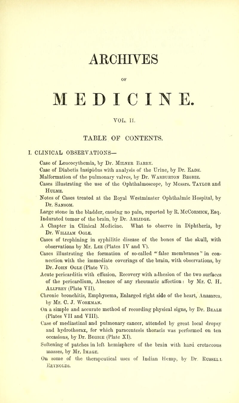 ARCHIVES OF MEDICINE. VOL. II. TABLE OF CONTENTS. I. CLINICAL OBSERVATIONS— Case of Leucocythemia, by Dr. Milner Barry. Case of Diabetis Insipidus with analysis of the Urine, by Dr. Eade. Malformation of the pulmonary valves, by Dr. Warburton Begbie. Cases illustrating the use of the Ophthalmoscope, by Messrs. Taylor and Hulme. Notes of Cases treated at the Royal Westminster Ophthalmic Hospital, by Dr. Sansom. Large stone in the bladder, causing no pain, reported by R. McCormick, Esq. Indurated tumor of the brain, by Dr. Arlidge. A Chapter in Clinical Medicine. What to observe in Diphtheria, by Dr. William Ogle. Cases of trephining in syphilitic disease of the bones of the skull, with observations by Mr. Lee (Plates IV and V). Cases illustrating the formation of so-called “ false membranes ” in con- nection with the immediate coverings of the brain, with observations, by Dr. John Ogle (Plate VI). Acute pericarditis with effusion, Recovery with adhesion of the two surfaces of the pericardium, Absence of any rheumatic affection: by Mr. C. H. Allfrey (Plate VII). Chronic bronchitis, Emphysema, Enlarged right side of the heart, Anasarca, by Mr. C. J. Workman. On a simple and accurate method of recording physical signs, by Dr. Beale (Plates VII and VIII). Case of mediastinal and pulmonary cancer, attended by great local dropsy and hydrothorax, for which paracentesis thoracis was performed on ten occasions, by Dr. Begbie (Plate XI). Softening of patches in left hemisphere of the brain with hard cretaceous masses, by Mr. Image. On some of the therapeutical uses of Indian Hemp, by Dr. Russell Reynolds.