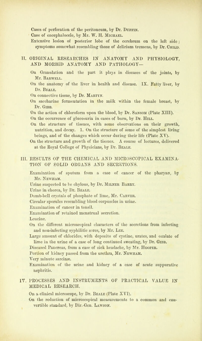 Cases of perforation of the peritoneum, by Dr. Duffin. Case of encephalocele, by Mr. W. H. Michael. Extensive lesion of posterior lobe of the cerebrum on the left side; symptoms somewhat resembling those of delirium tremens, by Dr. Child. II. ORIGINAL RESEARCHES IN ANATOMY AND PHYSIOLOGY, AND MORBID ANATOMY AND PATHOLOGY— On Granulation and the part it plajs in diseases of the joints, by Mr. Barwell. On the anatomy of the liver in health and disease. IX. Fatty liver, by Dr. Beale. On connective tissue, by Dr. Marty n. On saccharine fermentation in the milk within the female breast, by Dr. Gibb. On the action of chloroform upon the blood, by Dr. Sansom (Plate XIII). On the occurrence of glucosuria in cases of burn, by Dr. Hill. On the structure of tissues, with some observations on their growth, nutrition, and decay. 1. On the structure of some of the simplest living beings, and of the changes which occur during their life (Plate XV). On the structure and growth of the tissues. A course of lectures, delivered at the Royal College of Physicians, by Dr. Beale. III. RESULTS OF THE CHEMICAL AND MICROSCOPICAL EXAMINA- TION OF SOLID ORGANS AND SECRETIONS. Examination of sputum from a case of cancer of the pharynx, by Mr. Newham. Urine suspected to be chylous, by Dr. Milner Barry. Urine in chorea, by Dr. Beale. Dumb-bell crystals of phosphate of lime, Mr. Carver. Circular sporules resembling blood corpuscles in urine. Examination of cancer in tonsil. Examination of retained menstrual secretion. Leucine. On the different microscopical characters of the secretions from infecting and non-infecting syphilitic sores, by Mr. Lee. Large amount of chlorides, with deposits of cystine, urates, and oxalate of lime in the urine of a case of long continued sweating, by Dr. Gibb. Diseased Pancreas, from a case of sick headache, by Mr. Hooper. Portion of kidney passed from the urethra, Mr. Newham. Very minute sarcinse. Examination of the urine and kidney of a case of acute suppurative nephritis. IY. PROCESSES AND INSTRUMENTS OF PRACTICAL YALUE IN MEDICAL RESEARCH. On a clinical microscope, by Dr. Beale (Plate XYI). On the reduction of microscopical measurements to a common and con- vertible standard, by Dir.-Gen. Lawson.