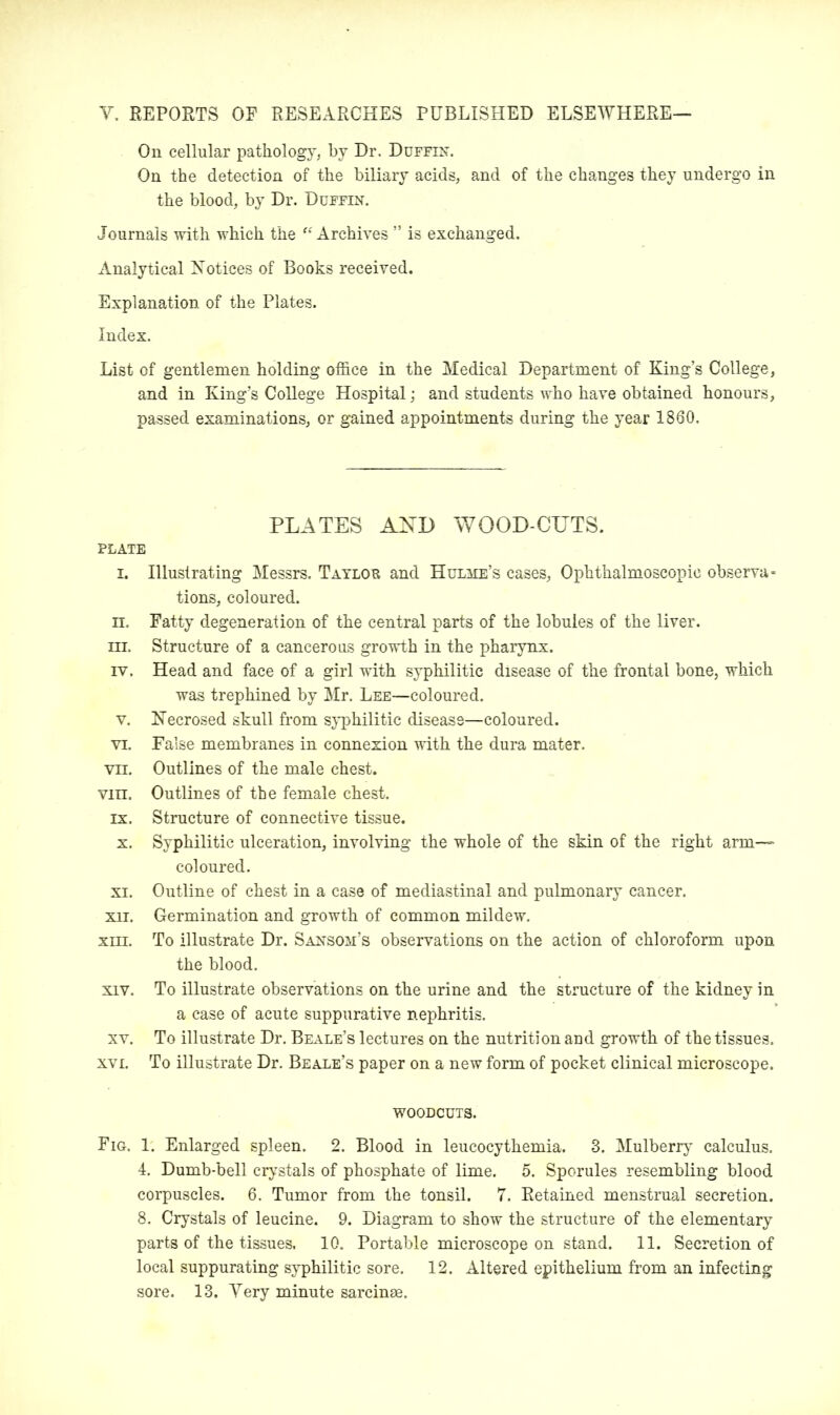 Y. REPORTS OF RESEARCHES PUBLISHED ELSEWHERE— On cellular pathology, by Dr. Duffin. On the detection of the biliary acids, and of the changes they undergo in the blood, by Dr. Duffin. Journals with which the “Archives ” is exchanged. Analytical Notices of Books received. Explanation of the Plates. Index. List of gentlemen holding office in the Medical Department of King’s College, and in King’s College Hospital; and students who have obtained honours, passed examinations, or gained appointments during the year 1860. PLATES AJSTD WOOD-CUTS. PLATE i. Illustrating Messrs. Taylob and Hulhe’s cases. Ophthalmoscopic observa- tions, coloured. n. Fatty degeneration of the central parts of the lobules of the liver, in. Structure of a cancerous growth in the pharynx. iv. Head and face of a girl with syphilitic disease of the frontal bone, which was trephined by Mr. Lee—coloured. v. Necrosed skull from syphilitic disease—coloured. vi. False membranes in connexion with the dura mater, vn. Outlines of the male chest. vm. Outlines of the female chest, ix. Structure of connective tissue. x. Syphilitic ulceration, involving the whole of the skin of the right arm- coloured. xi. Outline of chest in a case of mediastinal and pulmonary cancer. xii. Germination and growth of common mildew. xni. To illustrate Dr. Saxsom’s observations on the action of chloroform upon the blood. xiv. To illustrate observations on the urine and the structure of the kidney in a case of acute suppurative nephritis. xv. To illustrate Dr. Beale’s lectures on the nutrition and growth of the tissues, xvi. To illustrate Dr. Beale’s paper on a new form of pocket clinical microscope. woodcuts. Fig, 1. Enlarged spleen. 2. Blood in leucocythemia. 3. Mulberry calculus. 4. Dumb-bell crystals of phosphate of lime. 5. Sporules resembling blood corpuscles. 6. Tumor from the tonsil. 7. Retained menstrual secretion. 8. Crystals of leucine. 9. Diagram to show the structure of the elementary parts of the tissues, 10. Portable microscope on stand. 11. Secretion of local suppurating syphilitic sore. 12. Altered epithelium from an infecting sore. 13. Yery minute sarcinse.