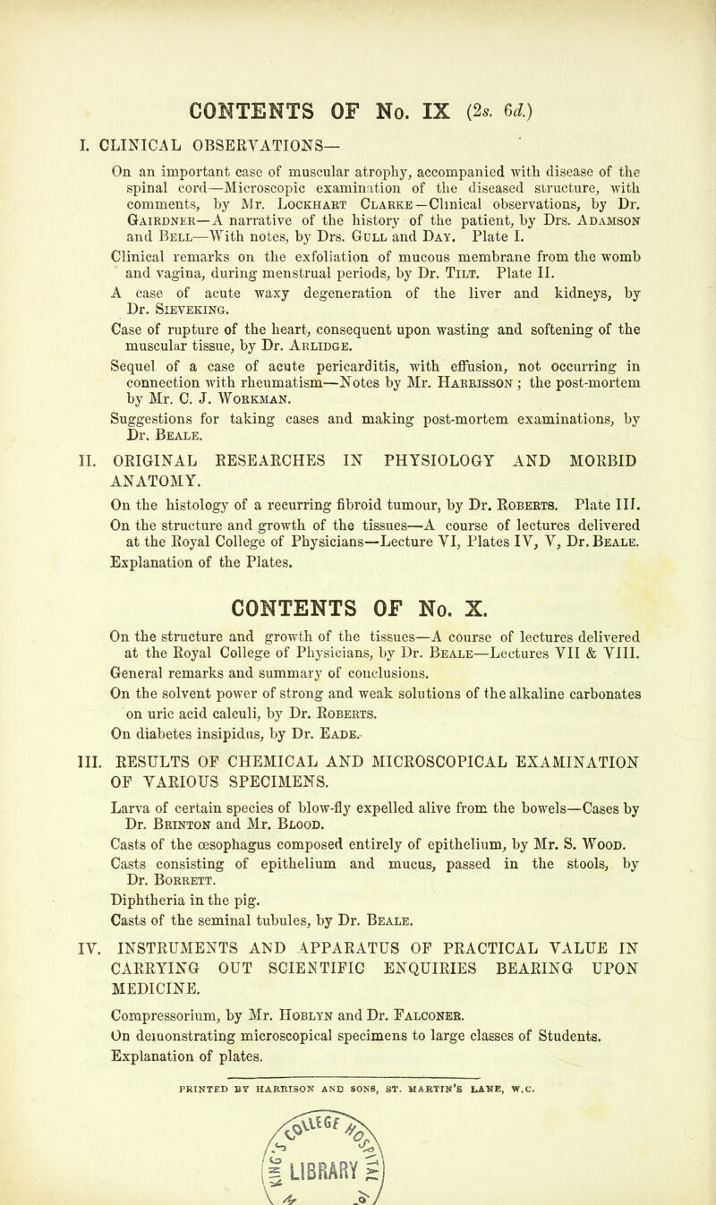 CONTENTS OF No. IX (2* 6d.) I. CLINICAL OBSERVATIONS— On an important case of muscular atrophy, accompanied with disease of the spinal cord—Microscopic examination of the diseased structure, with comments, by Mr. Lockhart Clarke—Clinical observations, by Dr. Gairdner—A narrative of the history of the patient, by Drs. Adamson and Bell—With notes, by Drs. Gull and Day. Plate I. Clinical remarks on the exfoliation of mucous membrane from the womb and vagina, during menstrual periods, by Dr. Tilt. Plate II. A case of acute waxy degeneration of the liver and kidneys, by Dr. Sieveking. Case of rupture of the heart, consequent upon wasting and softening of the muscular tissue, by Dr. Arlidge. Sequel of a case of acute pericarditis, with effusion, not occurring in connection with rheumatism—Notes by Mr. Harrisson ; the post-mortem by Mr. C. J. Workman. Suggestions for taking cases and making post-mortem examinations, by Dr. Beale. II. ORIGINAL RESEARCHES IN PHYSIOLOGY AND MORBID ANATOMY. On the histology of a recurring fibroid tumour, by Dr. Roberts. Plate III. On the structure and growth of the tissues—A course of lectures delivered at the Royal College of Physicians—Lecture VI, Plates IV, V, Dr. Beale. Explanation of the Plates. CONTENTS OF No. X. On the structure and growth of the tissues—A course of lectures delivered at the Royal College of Physicians, by Dr. Beale—Lectures VII & VIII. General remarks and summary of conclusions. On the solvent power of strong and weak solutions of the alkaline carbonates on uric acid calculi, by Dr. Roberts. On diabetes insipidus, by Dr. Eade. III. RESULTS OF CHEMICAL AND MICROSCOPICAL EXAMINATION OF VARIOUS SPECIMENS. Larva of certain species of blow-fly expelled alive from the bowels—Cases by Dr. Brinton and Mr. Blood. Casts of the oesophagus composed entirely of epithelium, by Mr. S. Wood. Casts consisting of epithelium and mucus, passed in the stools, by Dr. Borrett. Diphtheria in the pig. Casts of the seminal tubules, by Dr. Beale. IV. INSTRUMENTS AND APPARATUS OF PRACTICAL VALUE IN CARRYING OUT SCIENTIFIC ENQUIRIES BEARING UPON MEDICINE. Compressorium, by Mr. Hoblyn and Dr. Falconer. On demonstrating microscopical specimens to large classes of Students. Explanation of plates. PRINTED BY HARRISON AND SONS, ST. MARTIN’S LANE, W.C.