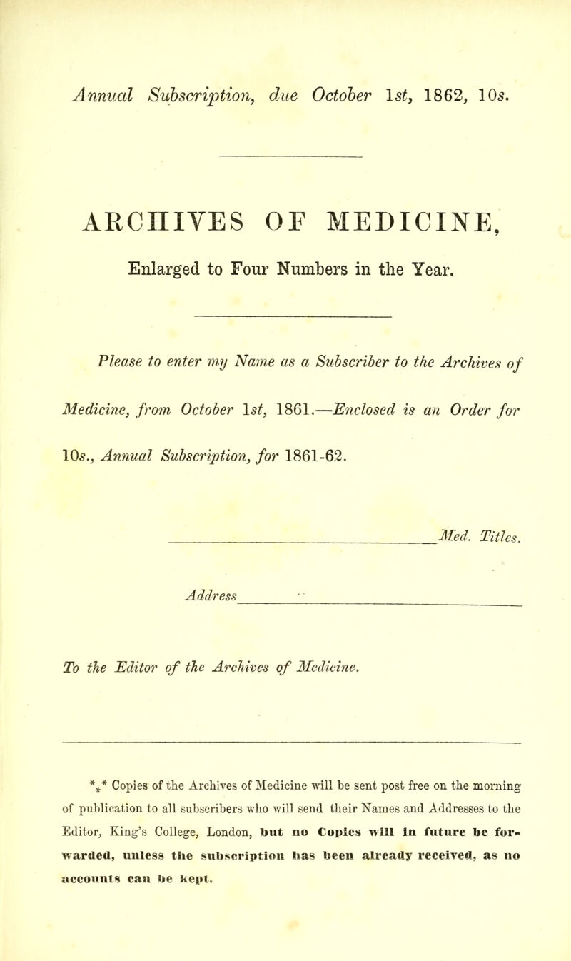 Annual Subscription, due October Is/, 1862, 10s. ARCHIVES OF MEDICINE, Enlarged to Four Numbers in the Year. Please to enter my Name as a Subscriber to the Archives of Medicine, from October Is/, 1861.—Enclosed is an Order for 10s., Annual Subscription, for 1861-62. Med. Titles. Address To the Editor of the Archives of Medicine. *** Copies of the Archives of Medicine will be sent post free on the morning of publication to all subscribers who will send their Names and Addresses to the Editor, King’s College, London, tout no Copies will in future toe for- warded, unless the sutoscription lias toeen already received, as no accounts can toe kept.