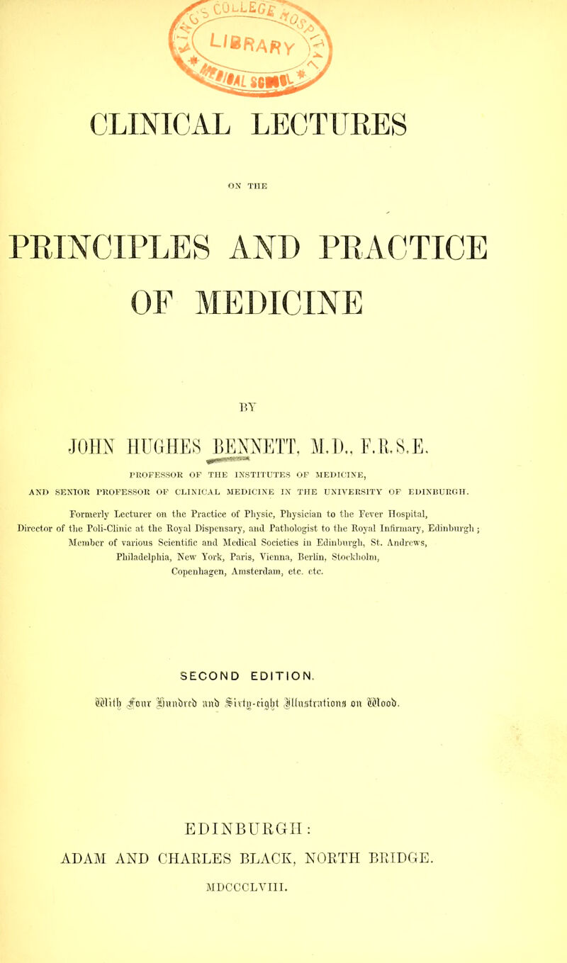 CLINICAL LECTITRES ON THE PPJNCirLES AND PRACTICE OF MEDICINE PROFESSOR OF THE INSTITUTES OF MEDICINE, AND SENIOR PROFESSOR OF CLINICAL MEDICINE IN THE UNIVERSITY OP EDINBURGH. Formerly Lecturer on the Practice of Pliysic, Physician to the Fever Hospital, Director of the Poli-Cliiiic at the Royal Dispensary, and Pathologist to the Royal Infirmary, Edinhurgh; Member of various Scientific and Medicid Societies in Ediiilnirgh, St. Andrews, Philadelphia, New York, Paris, Vienna, Berlin, Stockholm, Copenhagen, Amsterdam, etc. etc. BY SECOND EDITION. ^’mnbttb lutb S'litu-ciglit ,|lliisftirtion,^ on a^loob. EDINBURGH: ADAM AND CHARLES BLACK, NORTH BRIDGE. MDCCCLY'III.