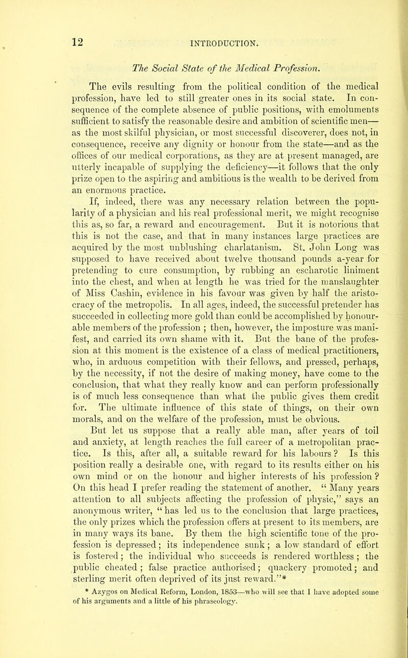 The Social State of the Medical Profession. The evils resulting from the political condition of the medical profession, have led to still greater ones in its social state. In con- sequence of the complete absence of public positions, with emoluments sufficient to satisfy the reasonable desire and ambition of scientific men— as the most skilful physician, or most successful discovei’er, does not, in consequence, receive any dignity or honour from the state—and as the offices of our medical corporations, as they are at present managed, are utterly incapable of supplying the deficiency—it follows that the only prize open to the aspiring and ambitious is the wealth to be derived from an enormous practice. If, indeed, there was any necessary relation between the popu- larity of a physician and his real professional merit, we might recognise this as, so far, a reward and encouragement. But it is notorious that this is not the case, and that in many instances large practices are acquired by the most unblushing charlatanism. St. John Long was supposed to have received about twelve thousand pounds a-year for pretending to cure consumption, by rubbing an escharotic liniment into the chest, and wffien at length he was tried for the manslaughter of Miss Cashin, evidence in his favour was given by half the aristo- cracy of the metropolis. In all ages, indeed, the successful pretender has succeeded in collecting more gold than could be accomplished by honour- able members of the profession ; then, however, the imposture was mani- fest, and carried its own shame with it. But the bane of the profes- sion at this moment is the existence of a class of medical practitioners, who, in arduous competition with their fellows, and pressed, perhaps, by the necessity, if not the desire of making money, have come to the conclusion, that what they really know and can perform professionally is of much less consequence than what the public gives them credit for. The ultimate influence of this state of things, on their own morals, and on the welfare of the profession, must be obvious. But let us suppose that a really able man, after years of toil and anxiety, at length reaches the full career of a metropolitan prac- tice. Is this, after all, a suitable reward for his labours ? Is this position really a desirable one, with regard to its results either on his own mind or on the honour and higher interests of his jtrofession ? On this head I prefer reading the statement of another. “ Many years attention to all subjects affecting the profession of physic,” says an anonymous writer, “ has led us to the conclusion that large practices, the only prizes which the j^rofession offers at present to its members, are in many wmys its bane. By them the high scientific tone of the pro- fession is depressed; its independence sunk ; a low standard of effort is fostered; the individual who succeeds is rendered worthless ; the public cheated ; false practice authorised; quackery promoted; and sterling merit often deprived of its just reward.”* * Azygos on Medical Reform, London, 1853—who will see that I have adopted some of his arguments and a little of his phraseology.