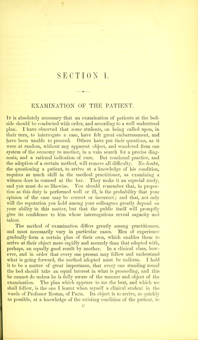 SECTION i. EXAMINATION OF THE PATIENT. It is absolutely necessary that an examination of patients at the bed- side should be conducted with order, and according to a well understood plan. I liave observed that some students, on being called upon, in their turn, to interrogate a case, have felt great embarrassment, and have been unable to proceed. Others have put their cpiestions, as it were at random, Avithout any apparent object, and wandered from one system of the economy to another, in a vain search for a precise diag- nosis, and a rational indication of cure. But continual practice, and the adoption of a certain method, will remove all difficulty. No doubt, the questioning a patient, to arrive at a knoAvledge of liis condition, requires as much skill in the medical practitioner, as examining a witness does in counsel at the bar. They make it an especial study, and you must aIo so likewise. You shouhl remember that, in propor- tion as this duty is performed well or ill, is the probability that your opinion of the case may be correct or incorrect; and that, not only will the reputation you hold among your colleagues greatly depend on your ability in this matter, but that the public itself Avill promptly give its confidence to him whose interrogations reveal sagacity and talent. The method of examination differs greatly among practitioners, and must necessarily vary in particular cases. Men of experience gradually form a certain plan of their own, which enables them to arri\m at their object more I’apidly and securely than that adopted with, perhaps, an equally good result by another. In a clinical class, how- ever, and in order that e\mry one present may follow and understand what is going fonvard, the method adopted must be uniform. I hold it to be a matter of great importance, that CAmry one standing round the bed should take an equal interest in what is proceeding, and this he cannot do unless he is fully aAvare of the manner and object of the examination. The plan Avdiich appears to me the best, and AA'hich we shall follow, is the one I learnt AAdien myself a clinical student in the wards of Professor Rostan, of Paris. Its object is to arrAe, as quickly as possible, at a knowledge of the existing condition of the patient, in C