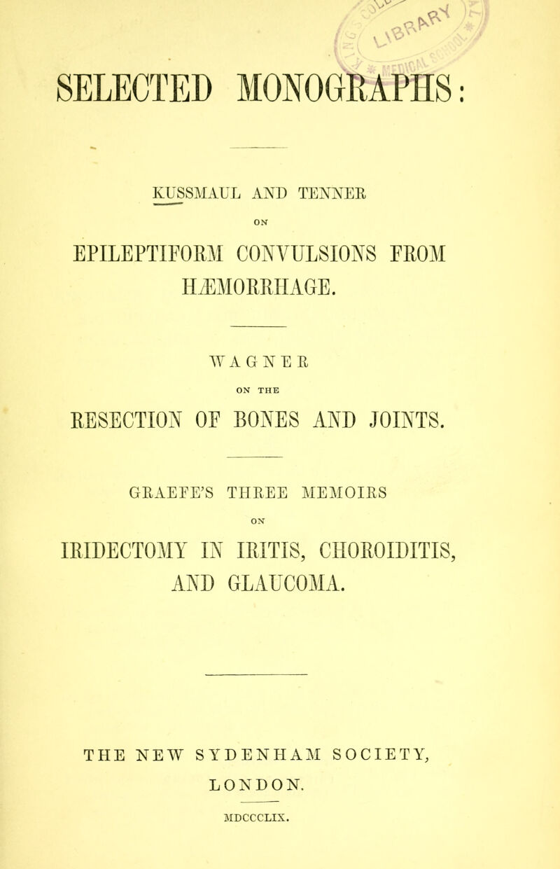 SELECTED MONOGRAPHS KUSSMAUL AND TENNEE ON EPILEPTIFORM CONVULSIONS FROM HEMORRHAGE. WAGNER ON THE RESECTION OE BONES AND JOINTS. GRAEEE’S THREE MEMOIRS ON IRIDECTOMY IN IRITIS, CHOROIDITIS, AND GLAUCOMA. THE NEW SYDENHAM SOCIETY, LONDON. MDCCCLIX.