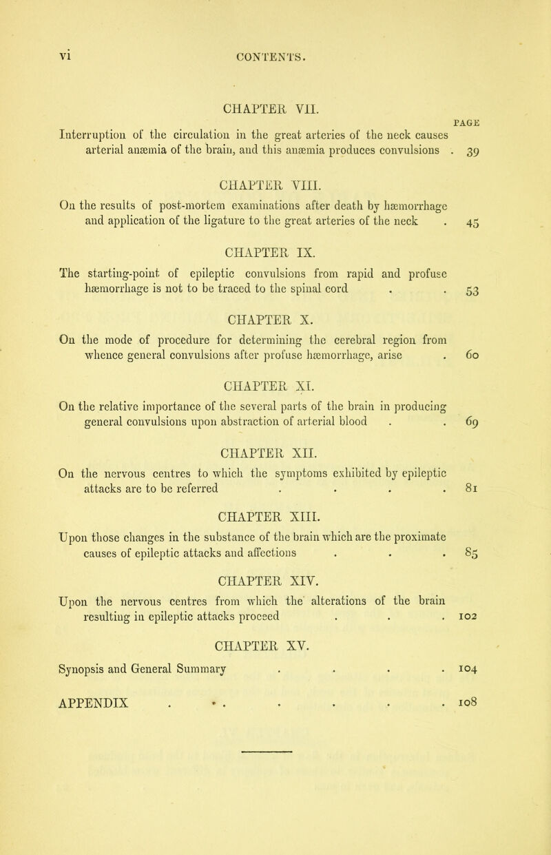 CHAPTER, VII. PAGE Interruption of the circulation in the great arteries of the neck causes arterial anaemia of the brain, and this anaemia produces convulsions . 39 CHAPTER VIII. On the results of post-mortem examinations after death by haemorrhage and application of the ligature to the great arteries of the neck . 45 CHAPTER IX. The starting-point of epileptic convulsions from rapid and profuse haemorrhage is not to be traced to the spinal cord . . 53 CHAPTER X. On the mode of procedure for determining the cerebral region from whence general convulsions after profuse haemorrhage, arise . 60 CHAPTER XI. On the relative importance of the several parts of the brain in producing general convulsions upon abstraction of arterial blood . . 69 CHAPTER XII. On the nervous centres to which the symptoms exhibited by epileptic attacks are to be referred . . . .81 CHAPTER XIII. Upon those changes in the substance of the brain which are the proximate causes of epileptic attacks and affections . . . 85 CHAPTER XIV. Upon the nervous centres from which the’ alterations of the brain resulting in epileptic attacks proceed . . .102 CHAPTER XV. Synopsis and General Summary . . . .104 APPENDIX . . • • .108