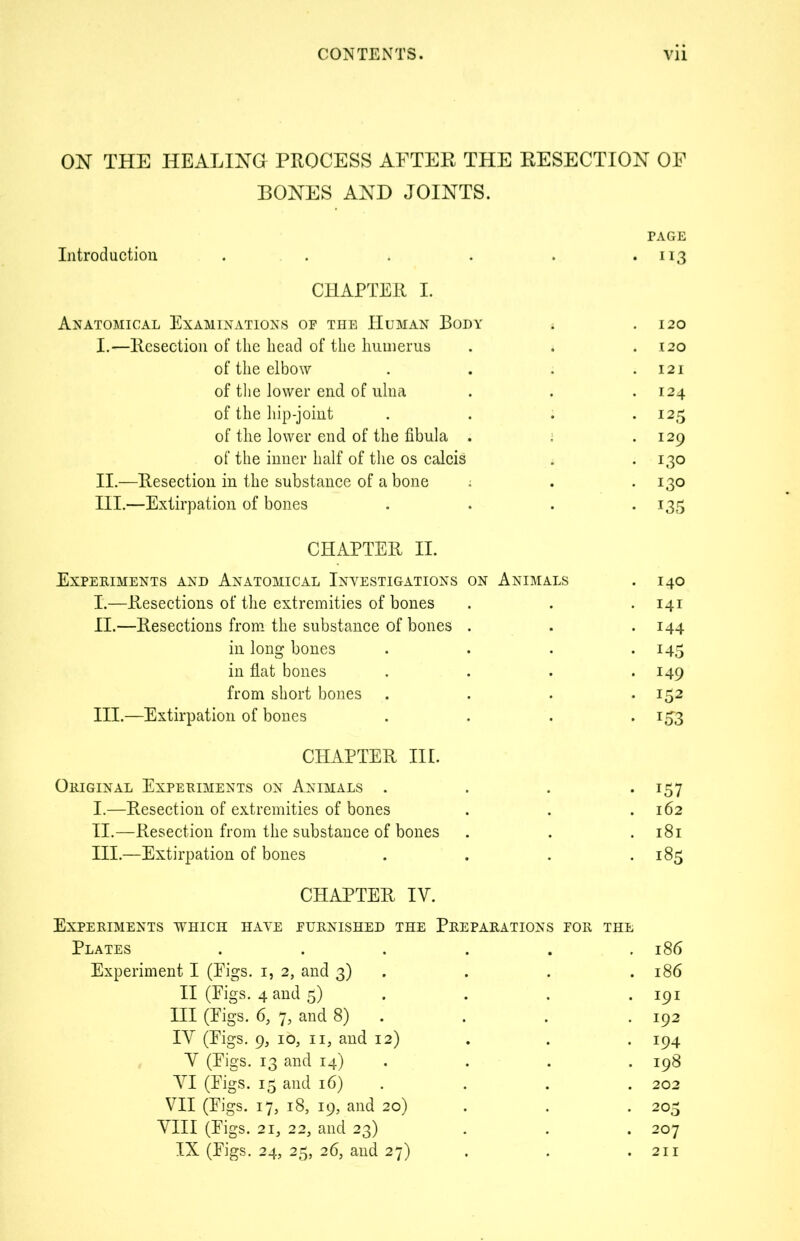 ON THE HEALING PROCESS AFTER THE RESECTION OF BONES AND JOINTS. Introduction .... . PAGE 113 CHAPTER I. Anatomical Examinations of the Human Body 120 I.—Resection of the head of the humerus 120 of the elbow 121 of the lower end of ulna I24 of the hip-joint I25 of the lower end of the fibula . 129 of the inner half of the os calcis 130 II.—Resection in the substance of a bone ; 130 III.—Extirpation of bones 135 CHAPTER II. Experiments and Anatomical Investigations on Animals 140 I.—Resections of the extremities of bones 141 II.—Resections from the substance of bones . 144 in long bones 145 in flat bones 149 from short bones . 152 III.—Extirpation of bones *53 CHAPTER III. Original Experiments on Animals . i57 I.—Resection of extremities of bones 162 II.—Resection from the substance of bones 181 III.—Extirpation of bones 185 CHAPTER IV. Experiments which have furnished the Preparations for Plates ..... THE 186 Experiment I (Eigs. i, 2, and 3) 186 II (Eigs. 4 and 5) 191 III (Eigs. 6, 7, and 8) 192 IY (Eigs. 9, 10, 11, and 12) 194 Y (Eigs. 13 and 14) 198 YI (Eigs. 15 and 16) 202 VII (Eigs. 17, 18, 19, and 20) 203 YIII (Eigs. 21, 22, and 23) 207 IX (Eigs. 24, 25, 26, and 27) 211