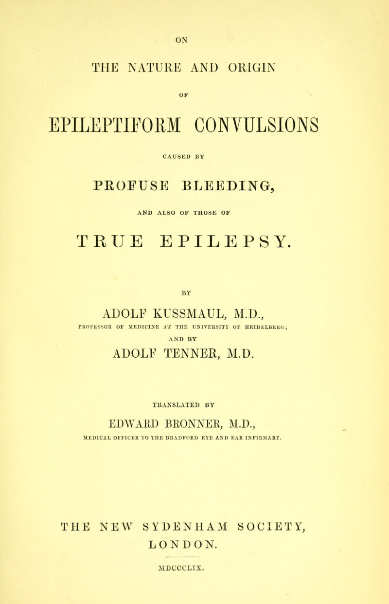 THE NATURE AND ORIGIN OK EPILEPTIFORM CONVULSIONS CAUSED BY PROFUSE BLEEDING, AND ALSO OK THOSE OK TRUE EPILEPSY. BY ADOLF KUSSMAUL, M.D., PROFESSOR OE MEDICINE AT THE UNIVERSITY OK HEIDELBERG; AND BY ADOLF TENNER, M.D. TRANSLATED BY EDWARD BRONNER, M.D., MEDICAL OFFICER TO THE BRADFORD EYE AND EAR INFIRMARY, THE NEW SYDENHAM SOCIETY, LONDON. MDCCCLIX.