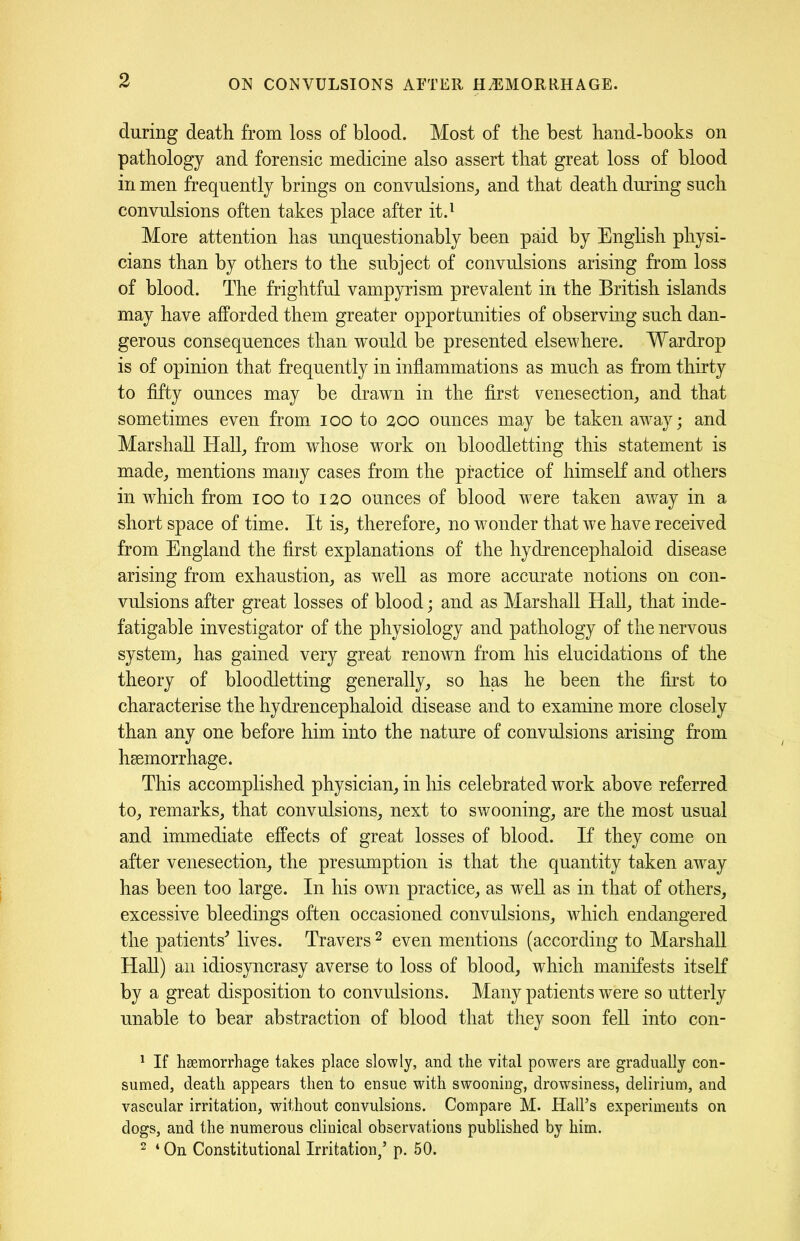 during death from loss of blood. Most of the best hand-books on pathology and forensic medicine also assert that great loss of blood in men frequently brings on convulsions, and that death during such convulsions often takes place after it.1 More attention has unquestionably been paid by English physi- cians than by others to the subject of convulsions arising from loss of blood. The frightful vampyrism prevalent in the British islands may have afforded them greater opportunities of observing such dan- gerous consequences than would be presented elsewhere. Wardrop is of opinion that frequently in inflammations as much as from thirty to fifty ounces may be drawn in the first venesection, and that sometimes even from ioo to 200 ounces may be taken away; and Marshall Hall, from whose work on bloodletting this statement is made, mentions many cases from the practice of himself and others in which from 100 to 120 ounces of blood were taken away in a short space of time. It is, therefore, no wonder that we have received from England the first explanations of the hydrencephaloid disease arising from exhaustion, as well as more accurate notions on con- vulsions after great losses of blood; and as Marshall Hall, that inde- fatigable investigator of the physiology and pathology of the nervous system, has gained very great renown from his elucidations of the theory of bloodletting generally, so has he been the first to characterise the hydrencephaloid disease and to examine more closely than any one before him into the nature of convulsions arising from hsemorrhage. This accomplished physician, in his celebrated work above referred to, remarks, that convulsions, next to swooning, are the most usual and immediate effects of great losses of blood. If they come on after venesection, the presumption is that the quantity taken away has been too large. In his own practice, as well as in that of others, excessive bleedings often occasioned convulsions, which endangered the patients' lives. Travers 2 even mentions (according to Marshall Hall) an idiosyncrasy averse to loss of blood, which manifests itself by a great disposition to convulsions. Many patients were so utterly unable to bear abstraction of blood that they soon fell into con- 1 If haemorrhage takes place slowly, and the vital powers are gradually con- sumed, death appears then to ensue with swooning, drowsiness, delirium, and vascular irritation, without convulsions. Compare M. Halls experiments on dogs, and the numerous clinical observations published by him. 2 4 On Constitutional Irritation/ p. 50.