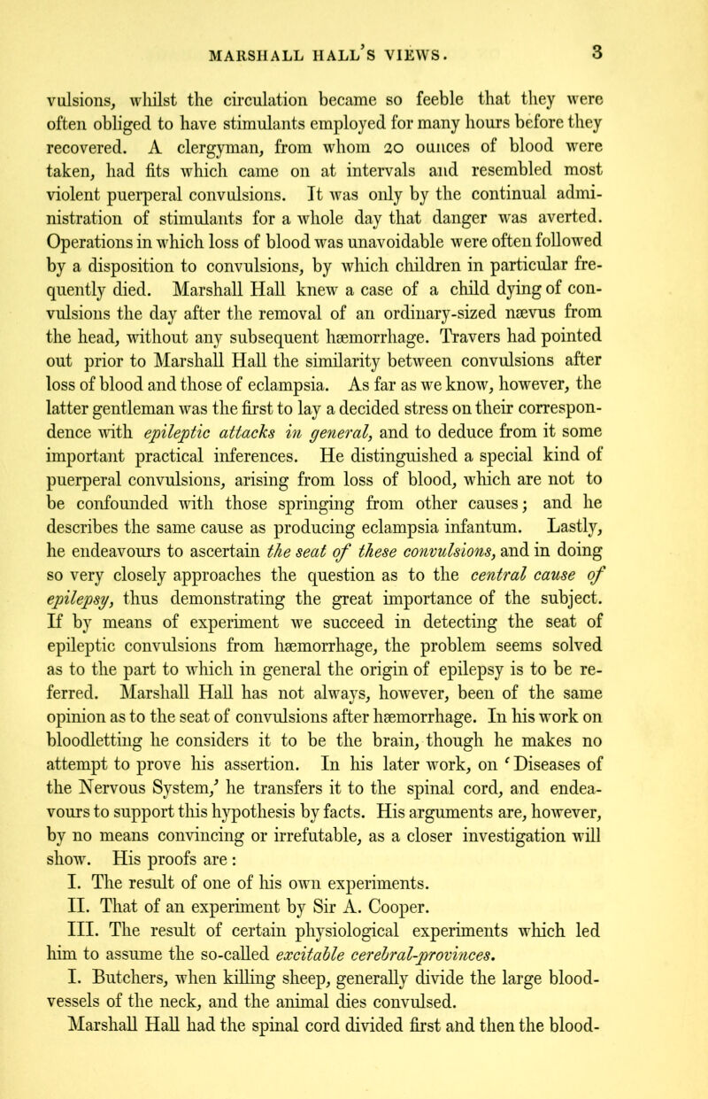vulsions, wliilst the circulation became so feeble that they were often obliged to have stimulants employed for many hours before they recovered. A clergyman, from whom 20 ounces of blood were taken, had fits which came on at intervals and resembled most violent puerperal convulsions. It was only by the continual admi- nistration of stimulants for a whole day that danger was averted. Operations in which loss of blood was unavoidable were often followed by a disposition to convulsions, by which children in particular fre- quently died. Marshall Hall knew a case of a child dying of con- vulsions the day after the removal of an ordinary-sized nsevus from the head, without any subsequent haemorrhage. Travers had pointed out prior to Marshall Hall the similarity between convulsions after loss of blood and those of eclampsia. As far as we know, however, the latter gentleman was the first to lay a decided stress on their correspon- dence with epileptic attacks in general, and to deduce from it some important practical inferences. He distinguished a special kind of puerperal convulsions, arising from loss of blood, which are not to be confounded with those springing from other causes; and he describes the same cause as producing eclampsia infantum. Lastly, he endeavours to ascertain the seat of these convulsions, and in doing so very closely approaches the question as to the central cause of epilepsy, thus demonstrating the great importance of the subject. If by means of experiment we succeed in detecting the seat of epileptic convulsions from haemorrhage, the problem seems solved as to the part to which in general the origin of epilepsy is to be re- ferred. Marshall Hall has not always, however, been of the same opinion as to the seat of convulsions after haemorrhage. In his work on bloodletting he considers it to be the brain, though he makes no attempt to prove his assertion. In his later work, on * Diseases of the Nervous System/ he transfers it to the spinal cord, and endea- vours to support this hypothesis by facts. His arguments are, however, by no means convincing or irrefutable, as a closer investigation will show. His proofs are : I. The result of one of his own experiments. II. That of an experiment by Sir A. Cooper. III. The result of certain physiological experiments which led him to assume the so-called excitable cerebral-provinces, I. Butchers, when killing sheep, generally divide the large blood- vessels of the neck, and the animal dies convulsed. Marshall Hall had the spinal cord divided first and then the blood-