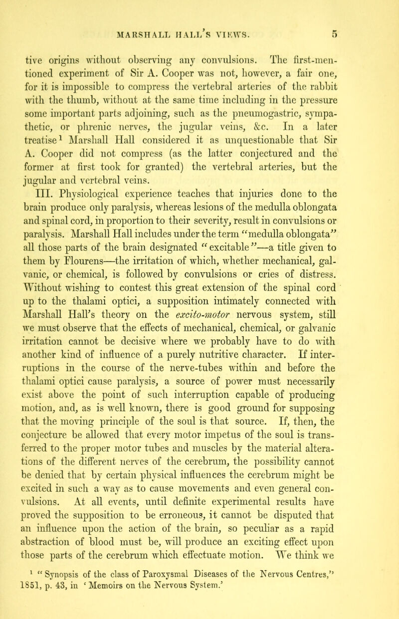 tive origins without observing any convulsions. The first-men- tioned experiment of Sir A. Cooper was not, however, a fair one, for it is impossible to compress the vertebral arteries of the rabbit with the thumb, without at the same time including in the pressure some important parts adjoining, such as the pneumogastric, sympa- thetic, or phrenic nerves, the jugular veins, &c. In a later treatise1 Marshall Hall considered it as unquestionable that Sir A. Cooper did not compress (as the latter conjectured and the former at first took for granted) the vertebral arteries, but the jugular and vertebral veins. III. Physiological experience teaches that injuries done to the brain produce only paralysis, whereas lesions of the medulla oblongata and spinal cord, in proportion to their severity, result in convulsions or paralysis. Marshall Hall includes under the term “medulla oblongata” all those parts of the brain designated “ excitable ”—a title given to them by Plourens—the irritation of which, whether mechanical, gal- vanic, or chemical, is followed by convulsions or cries of distress. Without wishing to contest this great extension of the spinal cord up to the thalami optici, a supposition intimately connected with Marshall HalTs theory on the excito-motor nervous system, still we must observe that the effects of mechanical, chemical, or galvanic irritation cannot be decisive where we probably have to do with another kind of influence of a purely nutritive character. If inter- ruptions in the course of the nerve-tubes within and before the thalami optici cause paralysis, a source of power must necessarily exist above the point of such interruption capable of producing motion, and, as is well known, there is good ground for supposing that the moving principle of the soul is that source. If, then, the conjecture be allowed that every motor impetus of the soul is trans- ferred to the proper motor tubes and muscles by the material altera- tions of the different nerves of the cerebrum, the possibility cannot be denied that by certain physical influences the cerebrum might be excited in such a way as to cause movements and even general con- vulsions. At all events, until definite experimental results have proved the supposition to be erroneous, it cannot be disputed that an influence upon the action of the brain, so peculiar as a rapid abstraction of blood must be, will produce an exciting effect upon those parts of the cerebrum which effectuate motion. We think we 1 “Synopsis of the class of Paroxysmal Diseases of the Nervous Centres/’ 1851, p. 43, in ‘ Memoirs on the Nervous System.’