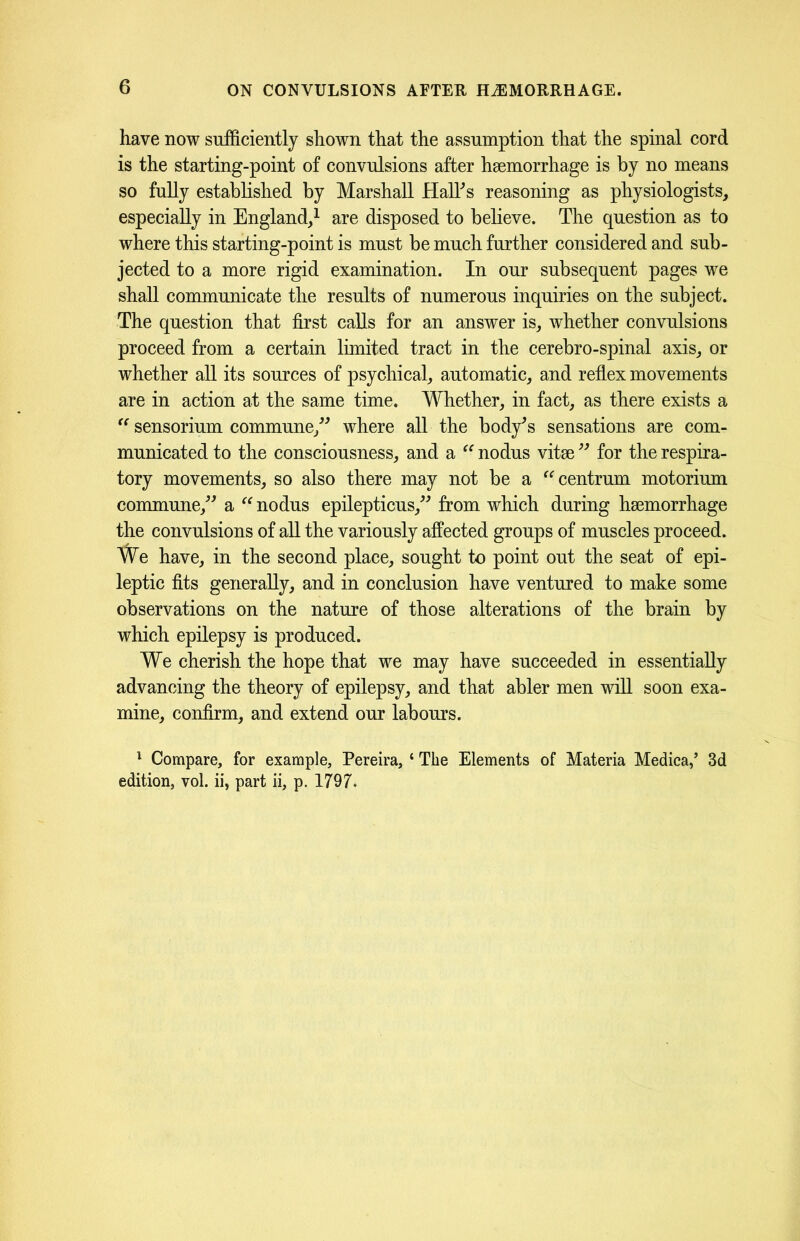 have now sufficiently shown that the assumption that the spinal cord is the starting-point of convulsions after hsemorrhage is by no means so fully established by Marshall HalTs reasoning as physiologists, especially in England,1 are disposed to believe. The question as to where this starting-point is must be much further considered and sub- jected to a more rigid examination. In our subsequent pages we shall communicate the results of numerous inquiries on the subject. The question that first calls for an answer is, whether convulsions proceed from a certain limited tract in the cerebro-spinal axis, or whether all its sources of psychical, automatic, and reflex movements are in action at the same time. Whether, in fact, as there exists a “ sensorium commune,” where all the body’s sensations are com- municated to the consciousness, and a “ nodus vitae ” for the respira- tory movements, so also there may not be a centrum motorium commune/’ a “ nodus epilepticus,” from which during haemorrhage the convulsions of all the variously affected groups of muscles proceed. We have, in the second place, sought to point out the seat of epi- leptic fits generally, and in conclusion have ventured to make some observations on the nature of those alterations of the brain by which epilepsy is produced. We cherish the hope that we may have succeeded in essentially advancing the theory of epilepsy, and that abler men will soon exa- mine, confirm, and extend our labours. 1 Compare, for example, Pereira, ‘ The Elements of Materia Medica/ 3d edition, vol. ii, part ii, p. 1797.