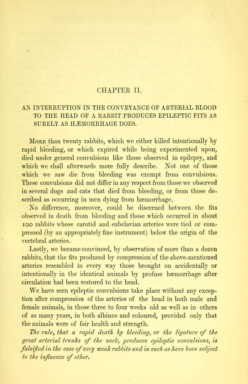 AN INTERRUPTION IN THE CONVEYANCE OF ARTERIAL BLOOD TO THE HEAD OF A RABBIT PRODUCES EPILEPTIC FITS AS SURELY AS HAEMORRHAGE DOES. More than twenty rabbits, which we either killed intentionally by rapid bleeding, or which expired while being experimented upon, died under general convulsions like those observed in epilepsy, and which we shall afterwards more fully describe. Not one of those which we saw die from bleeding was exempt from convulsions. These convulsions did not differ in any respect from those we observed in several dogs and cats that died from bleeding, or from those de- scribed as occurring in men dying from hsemorrhage. No difference, moreover, could be discerned between the fits observed in death from bleeding and those which occurred in about ioo rabbits whose carotid and subclavian arteries were tied or com- pressed (by an appropriately fine instrument) below the origin of the vertebral arteries. Lastly, we became convinced, by observation of more than a dozen rabbits, that the fits produced by compression of the above-mentioned arteries resembled in every way those brought on accidentally or intentionally in the identical animals by profuse hsemorrhage after circulation had been restored to the head. We have seen epileptic convulsions take place without any excep- tion after compression of the arteries of the head in both male and female animals, in those three to four weeks old as well as in others of as many years, in both albinos and coloured, provided only that the animals were of fair health and strength. The rule, that a rapid death by bleeding, or the ligature of the great arterial trunks of the neck, produces epileptic convulsions, is falsified in the case of very weak rabbits and in such as have been subject to the influence of ether.