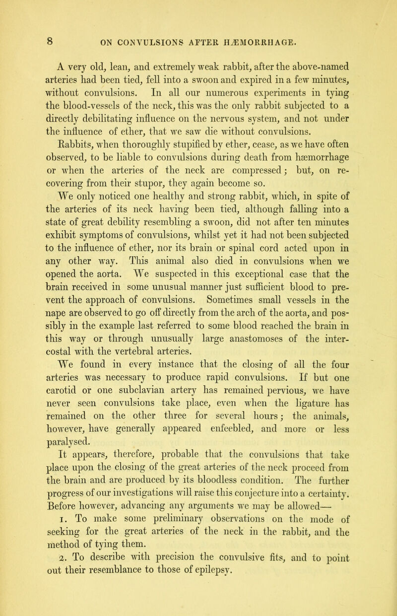 A very old, lean, and extremely weak rabbit, after the above-named arteries bad been tied, fell into a swoon and expired in a few minutes, without convulsions. In all our numerous experiments in tying the blood-vessels of the neck, this was the only rabbit subjected to a directly debilitating influence on the nervous system, and not under the influence of ether, that we saw die without convulsions. Rabbits, when thoroughly stupified by ether, cease, as we have often observed, to be liable to convulsions during death from haemorrhage or when the arteries of the neck are compressed; but, on re- covering from their stupor, they again become so. We only noticed one healthy and strong rabbit, which, in spite of the arteries of its neck having been tied, although falling into a state of great debility resembling a swoon, did not after ten minutes exhibit symptoms of convulsions, whilst yet it had not been subjected to the influence of ether, nor its brain or spinal cord acted upon in any other way. This animal also died in convulsions when we opened the aorta. We suspected in this exceptional case that the brain received in some unusual manner just sufficient blood to pre- vent the approach of convulsions. Sometimes small vessels in the nape are observed to go off directly from the arch of the aorta, and pos- sibly in the example last referred to some blood reached the brain in this way or through unusually large anastomoses of the inter- costal with the vertebral arteries. We found in every instance that the closing of all the four arteries was necessary to produce rapid convulsions. If but one carotid or one subclavian artery has remained pervious, we have never seen convulsions take place, even when the ligature has remained on the other three for several hours; the animals, however, have generally appeared enfeebled, and more or less paralysed. It appears, therefore, probable that the convulsions that take place upon the closing of the great arteries of the neck proceed from the brain and are produced by its bloodless condition. The further progress of our investigations will raise this conjecture into a certainty. Before however, advancing any arguments we may be allowed— 1. To make some preliminary observations on the mode of seeking for the great arteries of the neck in the rabbit, and the method of tying them. 2. To describe with precision the convulsive fits, and to point out their resemblance to those of epilepsy.