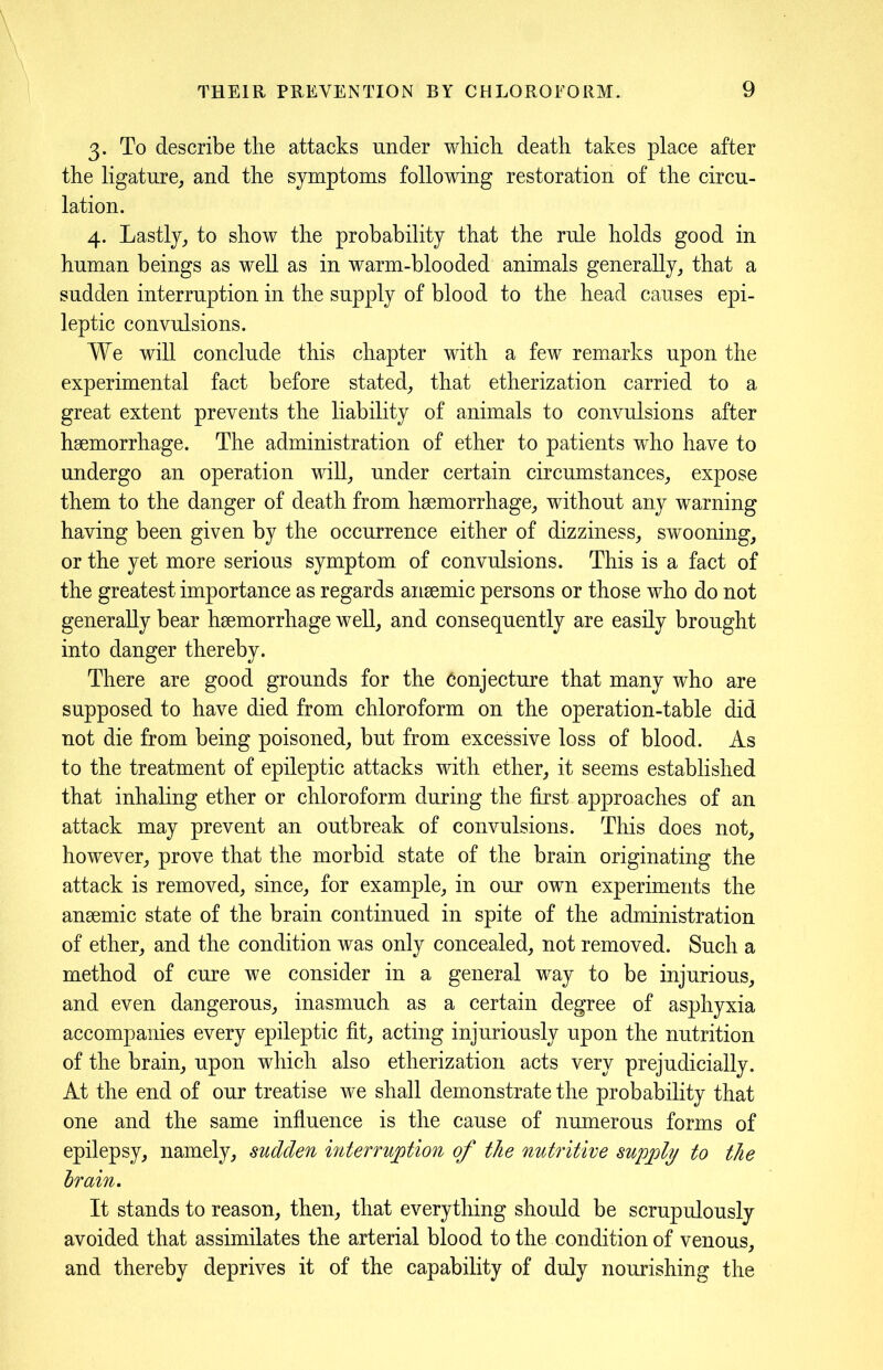 3. To describe the attacks under which death takes place after the ligature, and the symptoms following restoration of the circu- lation. 4. Lastly, to show the probability that the ride holds good in human beings as well as in warm-blooded animals generally, that a sudden interruption in the supply of blood to the head causes epi- leptic convulsions. We will conclude this chapter with a few remarks upon the experimental fact before stated, that etherization carried to a great extent prevents the liability of animals to convulsions after haemorrhage. The administration of ether to patients who have to undergo an operation will, under certain circumstances, expose them to the danger of death from haemorrhage, without any warning having been given by the occurrence either of dizziness, swooning, or the yet more serious symptom of convulsions. This is a fact of the greatest importance as regards anaemic persons or those who do not generally bear haemorrhage well, and consequently are easdy brought into danger thereby. There are good grounds for the Conjecture that many who are supposed to have died from chloroform on the operation-table did not die from being poisoned, but from excessive loss of blood. As to the treatment of epileptic attacks with ether, it seems established that inhaling ether or chloroform during the first approaches of an attack may prevent an outbreak of convulsions. This does not, however, prove that the morbid state of the brain originating the attack is removed, since, for example, in our own experiments the anaemic state of the brain continued in spite of the administration of ether, and the condition was only concealed, not removed. Such a method of cure we consider in a general way to be injurious, and even dangerous, inasmuch as a certain degree of asphyxia accompanies every epileptic fit, acting injuriously upon the nutrition of the brain, upon which also etherization acts very prejudicially. At the end of our treatise we shall demonstrate the probability that one and the same influence is the cause of numerous forms of epilepsy, namely, sudden interruption of the nutritive supply to the brain. It stands to reason, then, that everything should be scrupulously avoided that assimilates the arterial blood to the condition of venous, and thereby deprives it of the capability of duly nourishing the