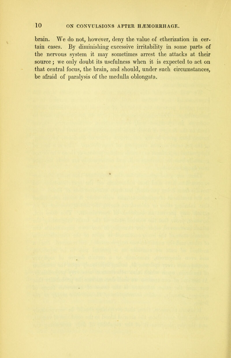 brain. We do not, however, deny the value of etherization in cer- tain cases. By diminishing excessive irritability in some parts of the nervous system it may sometimes arrest the attacks at their source; we only doubt its usefulness when it is expected to act on that central focus, the brain, and should, under such circumstances, be afraid of paralysis of the medulla oblongata.