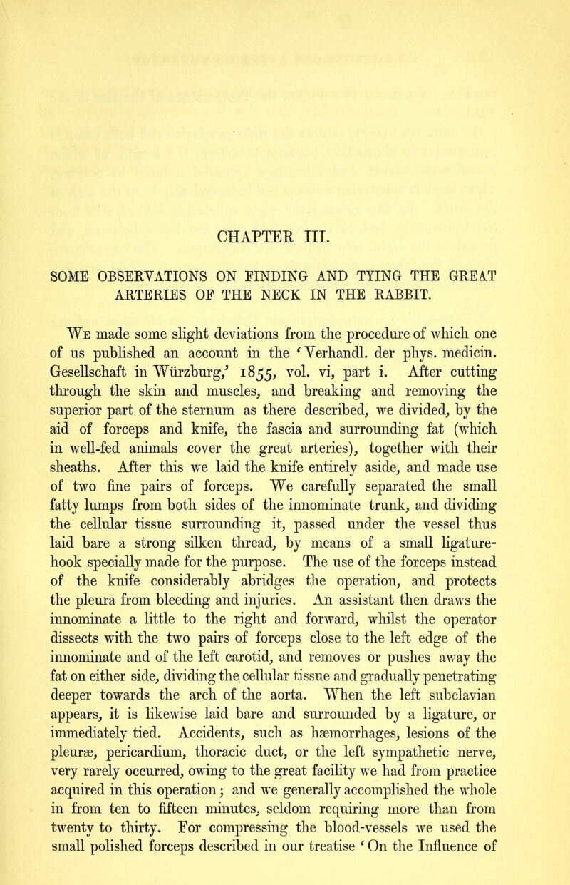 SOME OBSERVATIONS ON BINDING AND TYING THE GREAT ARTERIES OF THE NECK IN THE RABBIT. We made some slight deviations from the procedure of which one of us published an account in the ' Verhandl. der phys. medicin. Gesellschaft in Wurzburg/ 1855, vol. vi, part i. After cutting through the skin and muscles, and breaking and removing the superior part of the sternum as there described, we divided, by the aid of forceps and knife, the fascia and surrounding fat (which in well-fed animals cover the great arteries), together with their sheaths. After this we laid the knife entirely aside, and made use of two fine pairs of forceps. We carefully separated the small fatty lumps from both sides of the innominate trunk, and dividing the cellular tissue surrounding it, passed under the vessel thus laid bare a strong silken thread, by means of a small ligature- hook specially made for the purpose. The use of the forceps instead of the knife considerably abridges the operation, and protects the pleura from bleeding and injuries. An assistant then draws the innominate a little to the right and forward, whilst the operator dissects with the two pairs of forceps close to the left edge of the innominate and of the left carotid, and removes or pushes away the fat on either side, dividing the cellular tissue and gradually penetrating deeper towards the arch of the aorta. When the left subclavian appears, it is likewise laid bare and surrounded by a ligature, or immediately tied. Accidents, such as haemorrhages, lesions of the pleurae, pericardium, thoracic duct, or the left sympathetic nerve, very rarely occurred, owing to the great facility we had from practice acquired in this operation; and we generally accomplished the whole in from ten to fifteen minutes, seldom requiring more than from twenty to thirty. For compressing the blood-vessels we used the small polished forceps described in our treatise f On the Influence of