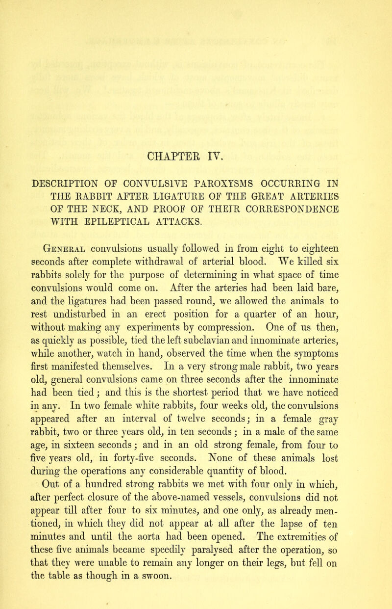 DESCRIPTION OP CONYULS1YE PAROXYSMS OCCURRING IN THE RABBIT AETER LIGATURE OE THE GREAT ARTERIES OE THE NECK, AND PROOF OE THEIR CORRESPONDENCE WITH EPILEPTICAL ATTACKS. General convulsions usually followed in from eight to eighteen seconds after complete withdrawal of arterial blood. YYe killed six rabbits solely for the purpose of determining in what space of time convulsions would come on. After the arteries had been laid bare, and the ligatures had been passed round, we allowed the animals to rest undisturbed in an erect position for a quarter of an hour, without making any experiments by compression. One of us then, as quickly as possible, tied the left subclavian and innominate arteries, while another, watch in hand, observed the time when the symptoms first manifested themselves. In a very strong male rabbit, two years old, general convulsions came on three seconds after the innominate had been tied; and this is the shortest period that we have noticed in any. In two female white rabbits, four weeks old, the convulsions appeared after an interval of twelve seconds; in a female gray rabbit, two or three years old, in ten seconds; in a male of the same age, in sixteen seconds; and in an old strong female, from four to five years old, in forty-five seconds. None of these animals lost during the operations any considerable quantity of blood. Out of a hundred strong rabbits we met with four only in which, after perfect closure of the above-named vessels, convulsions did not appear till after four to six minutes, and one only, as already men- tioned, in which they did not appear at all after the lapse of ten minutes and until the aorta had been opened. The extremities of these five animals became speedily paralysed after the operation, so that they were unable to remain any longer on their legs, but fell on the table as though in a swoon.