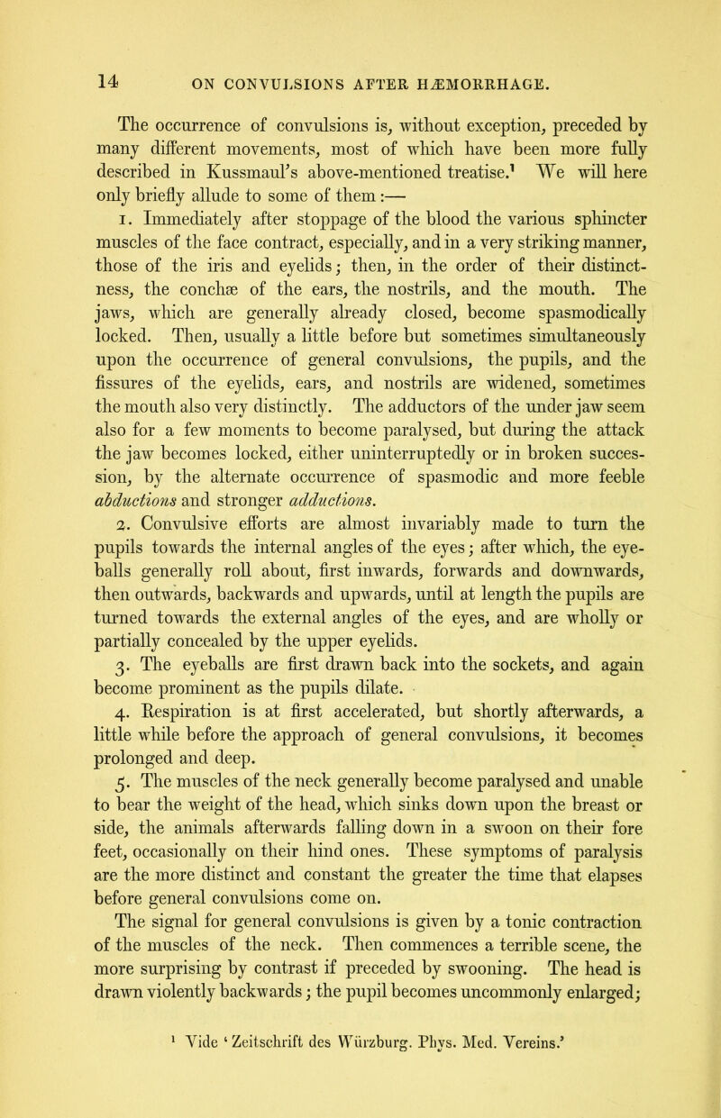 The occurrence of convulsions is, without exception, preceded by many different movements, most of which have been more fully described in KussmauTs above-mentioned treatise.1 We will here only briefly allude to some of them:— 1. Immediately after stoppage of the blood the various sphincter muscles of the face contract, especially, and in a very striking manner, those of the iris and eyelids; then, in the order of their distinct- ness, the conchse of the ears, the nostrils, and the mouth. The jaws, which are generally already closed, become spasmodically locked. Then, usually a little before but sometimes simultaneously upon the occurrence of general convulsions, the pupils, and the fissures of the eyelids, ears, and nostrils are widened, sometimes the mouth also very distinctly. The adductors of the under jaw seem also for a few moments to become paralysed, but during the attack the jaw becomes locked, either uninterruptedly or in broken succes- sion, by the alternate occurrence of spasmodic and more feeble abductions and stronger adductions. 2. Convulsive efforts are almost invariably made to turn the pupils towards the internal angles of the eyes; after which, the eye- balls generally roll about, first inwards, forwards and downwards, then outwards, backwards and upwards, until at length the pupils are turned towards the external angles of the eyes, and are wholly or partially concealed by the upper eyelids. 3. The eyeballs are first drawn back into the sockets, and again become prominent as the pupils dilate. 4. Eespiration is at first accelerated, but shortly afterwards, a little while before the approach of general convulsions, it becomes prolonged and deep. 5. The muscles of the neck generally become paralysed and unable to bear the weight of the head, which sinks down upon the breast or side, the animals afterwards falling down in a swoon on their fore feet, occasionally on their hind ones. These symptoms of paralysis are the more distinct and constant the greater the time that elapses before general convulsions come on. The signal for general convulsions is given by a tonic contraction of the muscles of the neck. Then commences a terrible scene, the more surprising by contrast if preceded by swooning. The head is drawn violently backwards; the pupil becomes uncommonly enlarged; 1 Vide 4 Zeitsclirift des Wurzburg. Phys. Med. Vereins/