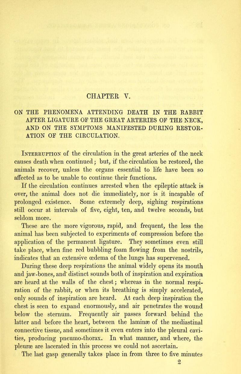 ON THE PHENOMENA ATTENDING DEATH IN THE RABBIT AETER LIGATURE OE THE GREAT ARTERIES OE THE NECK, AND ON THE SYMPTOMS MANIFESTED DURING RESTOR- ATION OE THE CIRCULATION. Interruption of the circulation in the great arteries of the neck causes death when continued; but, if the circulation be restored, the animals recover, unless the organs essential to life have been so affected as to be unable to continue their functions. If the circulation continues arrested when the epileptic attack is over, the animal does not die immediately, nor is it incapable of prolonged existence. Some extremely deep, sighing respirations still occur at intervals of five, eight, ten, and twelve seconds, but seldom more. These are the more vigorous, rapid, and frequent, the less the animal has been subjected to experiments of compression before the application of the permanent ligature. They sometimes even still take place, when fine red bubbling foam flowing from the nostrils, indicates that an extensive oedema of the lungs has supervened. During these deep respirations the animal widely opens its mouth and jaw-bones, and’ distinct sounds both of inspiration and expiration are heard at the walls of the chest; whereas in the normal respi- ration of the rabbit, or when its breathing is simply accelerated, only sounds of inspiration are heard. At each deep inspiration the chest is seen to expand enormously, and air penetrates the wound below the sternum. Erequently air passes forward behind the latter and before the heart, between the laminae of the mediastinal connective tissue, and sometimes it even enters into the pleural cavi- ties, producing pneumo-thorax. In what manner, and where, the pleurae are lacerated in this process we could not ascertain. The last gasp generally takes place in from three to five minutes