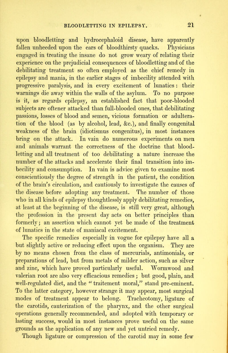 upon bloodletting and hydrocephaloid disease, have apparently fallen unheeded upon the ears of bloodthirsty quacks. Physicians engaged in treating the insane do not grow weary of relating their experience on the prejudicial consequences of bloodletting and of the debilitating treatment so often employed as the chief remedy in epilepsy and mania, in the earlier stages of imbecility attended with progressive paralysis, and in every excitement of lunatics : their warnings die away within the walls of the asylum. To no purpose is it, as regards epilepsy, an established fact that poor-blooded subjects are oftener attacked than full-blooded ones, that debilitating passions, losses of blood and semen, vicious formation or adultera- tion of the blood (as by alcohol, lead, &c.), and finally congenital weakness of the brain (idiotismus congenitus), in most instances bring on the attack. In vain do numerous experiments on men and animals warrant the correctness of the doctrine that blood- letting and all treatment of too debilitating a nature increase the number of the attacks and accelerate their final transition into im- becility and consumption. In vain is advice given to examine most conscientiously the degree of strength in the patient, the condition of the brands circulation, and cautiously to investigate the causes of the disease before adopting any treatment. The number of those who in all kinds of epilepsy thoughtlessly apply debilitating remedies, at least at the beginning of the disease, is still very great, although the profession in the present day acts on better principles than formerly; an assertion which cannot yet be made of the treatment of lunatics in the state of maniacal excitement. The specific remedies especially in vogue for epilepsy have all a but slightly active or reducing effect upon the organism. They are by no means chosen from the class of mercurials, antimonials, or preparations of lead, but from metals of milder action, such as silver and zinc, which have proved particularly useful. Wormwood and valerian root are also very efficacious remedies ; but good, plain, and well-regulated diet, and the “ traitement moral/'’ stand pre-eminent. To the latter category, however strange it may appear, most surgical modes of treatment appear to belong. Tracheotomy, ligature of the carotids, cauterization of the pharynx, and the other surgical operations generally recommended, and adopted with temporary or lasting success, would in most instances prove useful on the same grounds as the application of any new and yet untried remedy. Though ligature or compression of the carotid may in some few
