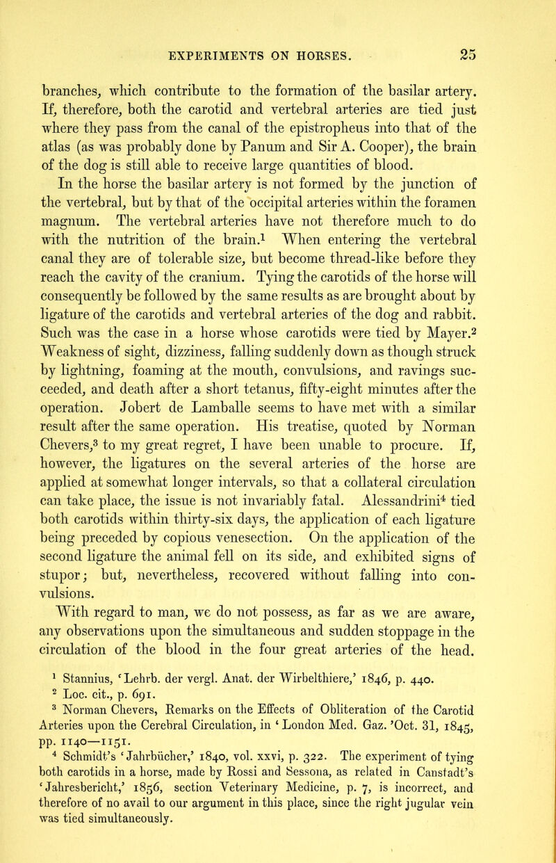 branches, which contribute to the formation of the basilar artery. If, therefore, both the carotid and vertebral arteries are tied just where they pass from the canal of the epistropheus into that of the atlas (as was probably done by Panum and Sir A. Cooper), the brain of the dog is still able to receive large quantities of blood. In the horse the basilar artery is not formed by the junction of the vertebral, but by that of the occipital arteries within the foramen magnum. The vertebral arteries have not therefore much to do with the nutrition of the brain.1 When entering the vertebral canal they are of tolerable size, but become thread-like before they reach the cavity of the cranium. Tying the carotids of the horse will consequently be followed by the same results as are brought about by ligature of the carotids and vertebral arteries of the dog and rabbit. Such was the case in a horse whose carotids were tied by Mayer.2 Weakness of sight, dizziness, falling suddenly down as though struck by lightning, foaming at the mouth, convulsions, and ravings suc- ceeded, and death after a short tetanus, fifty-eight minutes after the operation. Jobert de Lamballe seems to have met with a similar result after the same operation. His treatise, quoted by Norman Chevers,3 to my great regret, I have been unable to procure. If, however, the ligatures on the several arteries of the horse are applied at somewhat longer intervals, so that a collateral circulation can take place, the issue is not invariably fatal. Alessandrini4 tied both carotids within thirty-six days, the application of each ligature being preceded by copious venesection. On the application of the second ligature the animal fell on its side, and exhibited signs of stupor; but, nevertheless, recovered without falling into con- vulsions. With regard to man, we do not possess, as far as we are aware, any observations upon the simultaneous and sudden stoppage in the circulation of the blood in the four great arteries of the head. 1 Stannius, ‘Lehrb. der vergl. Anat. der Wirbelthiere,’ 1846, p. 440. 2 Loc. cit., p. 691. 3 Norman Chevers, Remarks on the Effects of Obliteration of the Carotid Arteries upon the Cerebral Circulation, in ‘ London Med. Gaz. ’Oct. 31, 1845, pp. 1140—1151. 4 Schmidt’s £ Jahrbiicher,’ 1840, vol. xxvi, p. 322. The experiment of tying both carotids in a horse, made by Rossi and Sessona, as related in Canstadt’s * Jahresbericht,’ 1856, section Veterinary Medicine, p. 7, is incorrect, and therefore of no avail to our argument in this place, since the right jugular vein was tied simultaneously.
