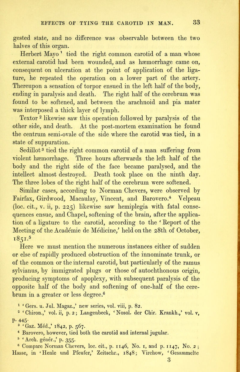 gested state, and no difference was observable between tbe two halves of this organ. Herbert Mayo 1 tied the right common carotid of a man whose external carotid had been wounded, and as haemorrhage came on, consequent on ulceration at the point of application of the liga- ture, he repeated the operation on a lower part of the artery. Thereupon a sensation of torpor ensued in the left half of the body, ending in paralysis and death. The right half of the cerebrum was found to be softened, and between the arachnoid and pia mater was interposed a thick layer of lymph. Textor 2 likewise saw this operation followed by paralysis of the other side, and death. At the post-mortem examination he found the centrum semi-ovale of the side where the carotid was tied, in a state of suppuration. Sedillot3 tied the right common carotid of a man suffering from violent haemorrhage. Three hours afterwards the left half of the body and the right side of the face became paralysed, and the intellect almost destroyed. Death took place on the ninth day. The three lobes of the right half of the cerebrum were softened. Similar cases, according to Norman Chevers, were observed by Fairfax, Girdwood, Macaulay, Yincent, and Barovero.4 Yelpeau (loc. cit., v. ii, p. 225) likewise saw hemiplegia with fatal conse- quences ensue, and Chapel, softening of the brain, after the applica- tion of a ligature to the carotid, according to the f Report of the Meeting of the Academie de Medicine/ held on the 28th of October, 1851.5 Here we must mention the numerous instances either of sudden or else of rapidly produced obstruction of the innominate trunk, or of the common or the interna] carotid, but particularly of the ramus sylvianus, by immigrated plugs or those of autochthonous origin, producing symptoms of apoplexy, with subsequent paralysis of the opposite half of the body and softening of one-half of the cere- brum in a greater or less degree.6 1 ‘ Gers. u. Jul. Magaz.,’ new series, vol. viii, p. 82. 2 ‘Chiron./ vol. ii, p. 2; Langenbeck, ‘Nosol. der Chir. Krankh./ vol. v, p. 445- 3 ‘Gaz. Med.,’ 1842, p. 567. 4 Barovero, however, tied both the carotid and internal jugular. 5 ‘Arch, gener.,’ p. 355. 6 Compare Norman Chevers, loc. cit., p. 1146, No. 1, and p. 1147, No. 2 ; Basse, in ‘Henle und Pfeufer/ Zeitschr., 1848; Yirchow, ‘ Gesammelte 3