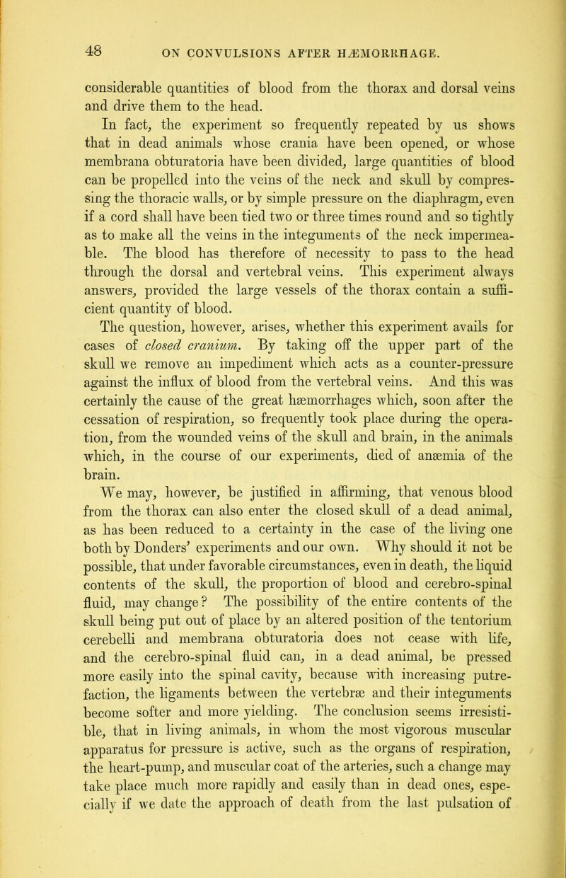considerable quantities of blood from the thorax and dorsal veins and drive them to the head. In fact,, the experiment so frequently repeated by us shows that in dead animals whose crania have been opened, or whose membrana obturatoria have been divided, large quantities of blood can be propelled into the veins of the neck and skull by compres- sing the thoracic walls, or by simple pressure on the diaphragm, even if a cord shall have been tied two or three times round and so tightly as to make all the veins in the integuments of the neck impermea- ble. The blood has therefore of necessity to pass to the head through the dorsal and vertebral veins. This experiment always answers, provided the large vessels of the thorax contain a suffi- cient quantity of blood. The question, however, arises, whether this experiment avails for cases of closed cranium. By taking off the upper part of the skull we remove an impediment which acts as a counter-pressure against the influx of blood from the vertebral veins. And this was certainly the cause of the great haemorrhages which, soon after the cessation of respiration, so frequently took place during the opera- tion, from the wounded veins of the skull and brain, in the animals which, in the course of our experiments, died of anaemia of the brain. We may, however, be justified in affirming, that venous blood from the thorax can also enter the closed skull of a dead animal, as has been reduced to a certainty in the case of the living one both by Donders' experiments and our own. Why should it not be possible, that under favorable circumstances, even in death, the liquid contents of the skull, the proportion of blood and cerebro-spinal fluid, may change ? The possibility of the entire contents of the skull being put out of place by an altered position of the tentorium cerebelli and membrana obturatoria does not cease with life, and the cerebro-spinal fluid can, in a dead animal, be pressed more easily into the spinal cavity, because with increasing putre- faction, the ligaments between the vertebrae and their integuments become softer and more yielding. The conclusion seems irresisti- ble, that in living animals, in whom the most vigorous muscular apparatus for pressure is active, such as the organs of respiration, the heart-pump, and muscular coat of the arteries, such a change may take place much more rapidly and easily than in dead ones, espe- cially if we date the approach of death from the last pulsation of