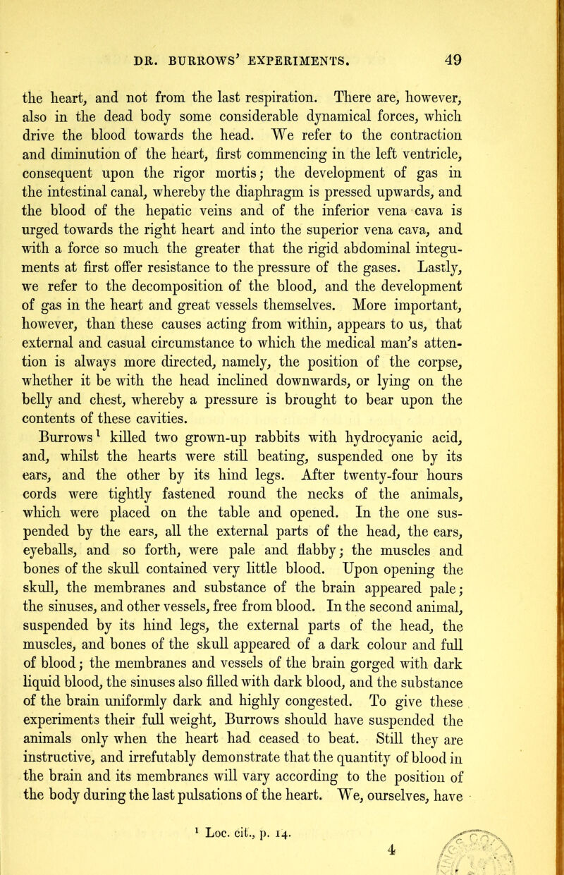 the heart, and not from the last respiration. There are, however, also in the dead body some considerable dynamical forces, which drive the blood towards the head. We refer to the contraction and diminution of the heart, first commencing in the left ventricle, consequent upon the rigor mortis; the development of gas in the intestinal canal, whereby the diaphragm is pressed upwards, and the blood of the hepatic veins and of the inferior vena cava is urged towards the right heart and into the superior vena cava, and with a force so much the greater that the rigid abdominal integu- ments at first offer resistance to the pressure of the gases. Lastly, we refer to the decomposition of the blood, and the development of gas in the heart and great vessels themselves. More important, however, than these causes acting from within, appears to us, that external and casual circumstance to which the medical man*s atten- tion is always more directed, namely, the position of the corpse, whether it be with the head inclined downwards, or lying on the belly and chest, whereby a pressure is brought to bear upon the contents of these cavities. Burrows1 killed two grown-up rabbits with hydrocyanic acid, and, whilst the hearts were still beating, suspended one by its ears, and the other by its hind legs. After twenty-four hours cords were tightly fastened round the necks of the animals, which were placed on the table and opened. In the one sus- pended by the ears, all the external parts of the head, the ears, eyeballs, and so forth, were pale and flabby; the muscles and bones of the skull contained very little blood. Upon opening the skull, the membranes and substance of the brain appeared pale; the sinuses, and other vessels, free from blood. In the second animal, suspended by its hind legs, the external parts of the head, the muscles, and bones of the skull appeared of a dark colour and full of blood; the membranes and vessels of the brain gorged with dark liquid blood, the sinuses also filled with dark blood, and the substance of the brain uniformly dark and highly congested. To give these experiments their full weight. Burrows should have suspended the animals only when the heart had ceased to beat. Still they are instructive, and irrefutably demonstrate that the quantity of blood in the brain and its membranes will vary according to the position of the body during the last pulsations of the heart. We, ourselves, have 1 Loc. cif., p. 14. 4
