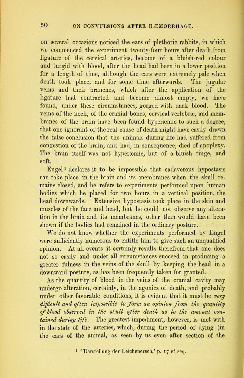 on several occasions noticed the ears of plethoric rabbits, in which we commenced the experiment twenty-four hours after death from ligature of the cervical arteries, become of a bluish-red colour and turgid with blood, after the head had been in a lower position for a length of time, although the ears were extremely pale when death took place, and for some time afterwards. The jugular veins and their branches, which after the application of the ligature had contracted and become almost empty, we have found, under these circumstances, gorged with dark blood. The veins of the neck, of the cranial bones, cervical vertebrae, and mem- branes of the brain have been found hypersemic to such a degree, that one ignorant of the real cause of death might have easily drawn the false conclusion that the animals during life had suffered from congestion of the brain, and had, in consequence, died of apoplexy. The brain itself was not hypersemic, but of a bluish tinge, and soft. Engel1 declares it to be impossible that cadaverous hypostasis can take place in the brain and its membranes when the skull re- mains closed, and he refers to experiments performed upon human bodies which he placed for two hours in a vertical position, the head downwards. Extensive hypostasis took place in the skin and muscles of the face and head, but he could not observe any altera- tion in the brain and its membranes, other than would have been shown if the bodies had remained in the ordinary posture. We do not know whether the experiments performed by Engel were sufficiently numerous to entitle him to give such an unqualified opinion. At all events it certainly results therefrom that one does not so easily and under all circumstances succeed in producing a greater fulness in the veins of the skull by keeping the head in a downward posture, as has been frequently taken for granted. As the quantity of blood in the veins of the cranial cavity may undergo alteration, certainly, in the agonies of death, and probably under other favorable conditions, it is evident that it must be very difficult and often impossible to form an opinion from the quantity of blood observed in the skull after death as to the am.ount con- tained during life. The greatest impediment, however, is met with in the state of the arteries, which, during the period of dying (in the ears of the animal, as seen by us even after section of the 1 ‘Darstellung der Leichenersch,’ p. 17 et seq.