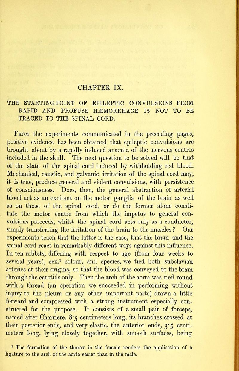 CHAPTER IX. THE STARTING-POINT OF EPILEPTIC CONVULSIONS FROM RAPID AND PROFUSE HEMORRHAGE IS NOT TO RE TRACED TO THE SPINAL CORD. Prom the experiments communicated in the preceding pages, positive evidence has been obtained that epileptic convulsions are brought about by a rapidly induced anaemia of the nervous centres included in the skull. The next question to be solved will be that of the state of the spinal cord induced by withholding red blood. Mechanical, caustic, and galvanic irritation of the spinal cord may, it is true, produce general and violent convulsions, with persistence of consciousness. Does, then, the general abstraction of arterial blood act as an excitant on the motor ganglia of the brain as well as on those of the spinal cord, or do the former alone consti- tute the motor centre from which the impetus to general con- vulsions proceeds, whilst the spinal cord acts only as a conductor, simply transferring the irritation of the brain to the muscles ? Our experiments teach that the latter is the case, that the brain and the spinal cord react in remarkably different ways against this influence. In ten rabbits, differing with respect to age (from four weeks to several years), sex,1 colour, and species, we tied both subclavian arteries at their origins, so that the blood was conveyed to the brain through the carotids only. Then the arch of the aorta was tied round with a thread (an operation we succeeded in performing without injury to the pleura or any other important parts) drawn a little forward and compressed with a strong instrument especially con- structed for the purpose. It consists of a small pair of forceps, named after Charriere, 8*5 centimeters long, its branches crossed at their posterior ends, and very elastic, the anterior ends, 3*3 centi- meters long, lying closely together, with smooth surfaces, being 1 The formation of the thorax in the female renders the application of a ligature to the arch of the aorta easier than in the male.