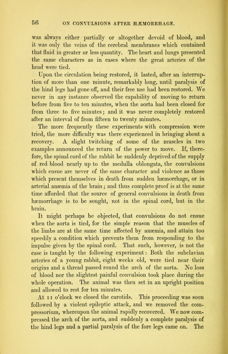 was always either partially or altogether devoid of blood, and it was only the veins of the cerebral membranes which contained that fluid in greater or less quantity. The heart and lungs presented the same characters as in cases where the great arteries of the head were tied. Upon the circulation being restored, it lasted, after an interrup- tion of more than one minute, remarkably long, until paralysis of the hind legs had gone off, and their free use had been restored. We never in any instance observed the capability of moving to return before from five to ten minutes, when the aorta had been closed for from three to five minutes; and it was never completely restored after an interval of from fifteen to twenty minutes. The more frequently these experiments with compression were tried, the more difficulty was there experienced in bringing about a recovery. A slight twitching of some of the muscles in two examples announced the return of the power to move. If, there- fore, the spinal cord of the rabbit be suddenly deprived of the supply of red blood nearly up to the medulla oblongata, the convulsions which ensue are never of the same character and violence as those which present themselves in death from sudden haemorrhage, or in arterial anaemia of the brain; and thus complete proof is at the same time afforded that the source of general convulsions in death from haemorrhage is to be sought, not in the spinal cord, but in the brain. It might perhaps be objected, that convulsions do not ensue when the aorta is tied, for the simple reason that the muscles of the limbs are at the same time affected by anaemia, and attain too speedily a condition which prevents them from responding to the impulse given by the spinal cord. That such, however, is not the case is taught by the following experiment: Both the subclavian arteries of a young rabbit, eight weeks old, were tied near their origins and a thread passed round the arch of the aorta. No loss of blood nor the slightest painful convulsion took place during the whole operation. The animal was then set in an upright position and allowed to rest for ten minutes. At 11 o'clock we closed the carotids. This proceeding was soon followed by a violent epileptic attack, and we removed the com- pressorium, whereupon the animal rapidly recovered. We now com- pressed the arch of the aorta, and suddenly a complete paralysis of the hind legs and a partial paralysis of the fore legs came on. The