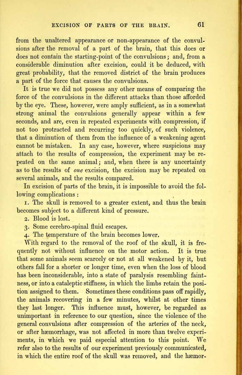 from the unaltered appearance or non-appearance of the convul- sions after the removal of a part of the brain, that this does or does not contain the starting-point of the convulsions; and, from a considerable diminution after excision, could it be deduced, with great probability, that the removed district of the brain produces a part of the force that causes the convulsions. It is true we did not possess any other means of comparing the force of the convulsions in the different attacks than those afforded by the eye. These, however, were amply sufficient, as in a somewhat strong animal the convulsions generally appear within a few seconds, and are, even in repeated experiments with compression, if not too protracted and recurring too quickly, of such violence, that a diminution of them from the influence of a weakening agent cannot be mistaken. In any case, however, where suspicions may attach to the results of compression, the experiment may be re- peated on the same animal; and, when there is any uncertainty as to the results of one excision, the excision may be repeated on several animals, and the results compared. In excision of parts of the brain, it is impossible to avoid the fol- lowing complications : 1. The skull is removed to a greater extent, and thus the brain becomes subject to a different kind of pressure. 2. Blood is lost. 3. Some cerebro-spinal fluid escapes. 4. The temperature of the brain becomes lower. With regard to the removal of the roof of the skull, it is fre- quently not without influence on the motor action. It is true that some animals seem scarcely or not at all weakened by it, but others fall for a shorter or longer time, even when the loss of blood has been inconsiderable, into a state of paralysis resembling faint- ness, or into a cataleptic stiffness, in which the limbs retain the posi- tion assigned to them. Sometimes these conditions pass off rapidly, the animals recovering in a few minutes, whilst at other times they last longer. This influence must, however, be regarded as unimportant in reference to our question, since the violence of the general convulsions after compression of the arteries of the neck, or after haemorrhage, was not affected in more than twelve experi- ments, in which we paid especial attention to this point. We refer also to the results of our experiment previously communicated, in which the entire roof of the skull was removed, and the haemor-