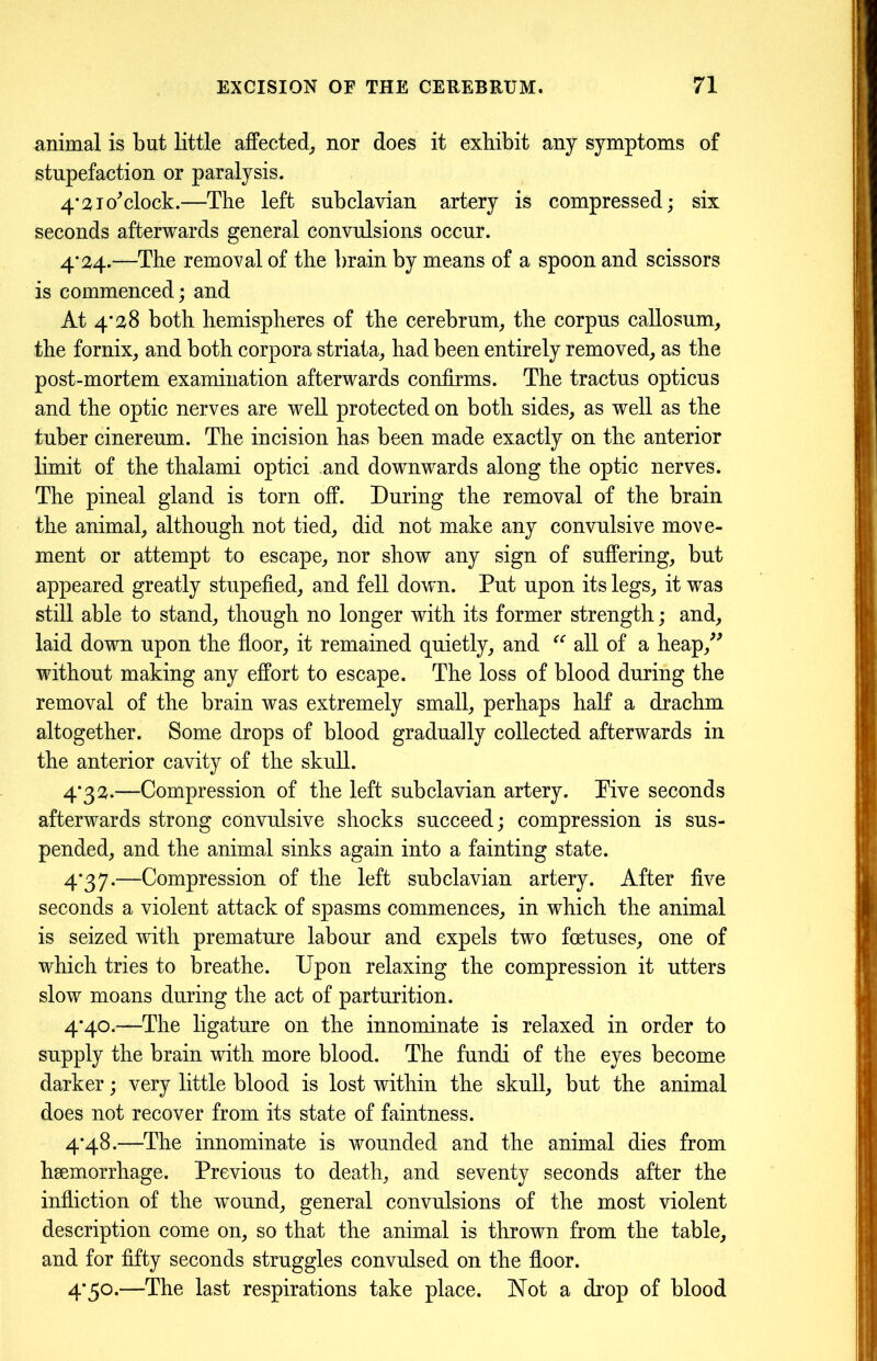 animal is but little affected, nor does it exbibit any symptoms of stupefaction or paralysis. 4’21o'clock.—The left subclavian artery is compressed; six seconds afterwards general convulsions occur. 4*124.—The removal of the brain by means of a spoon and scissors is commenced; and At 4*28 both hemispheres of the cerebrum, the corpus callosum, the fornix, and both corpora striata, had been entirely removed, as the post-mortem examination afterwards confirms. The tractus opticus and the optic nerves are well protected on both sides, as well as the tuber cinereum. The incision has been made exactly on the anterior limit of the thalami optici and downwards along the optic nerves. The pineal gland is torn off. During the removal of the brain the animal, although not tied, did not make any convulsive move- ment or attempt to escape, nor show any sign of suffering, but appeared greatly stupefied, and fell down. Put upon its legs, it was still able to stand, though no longer with its former strength; and, laid down upon the floor, it remained quietly, and “ all of a heap,” without making any effort to escape. The loss of blood during the removal of the brain was extremely small, perhaps half a drachm altogether. Some drops of blood gradually collected afterwards in the anterior cavity of the skull. 4*32.—Compression of the left subclavian artery. Pive seconds afterwards strong convulsive shocks succeed; compression is sus- pended, and the animal sinks again into a fainting state. 4*37.—Compression of the left subclavian artery. After five seconds a violent attack of spasms commences, in which the animal is seized with premature labour and expels two foetuses, one of which tries to breathe. Upon relaxing the compression it utters slow moans during the act of parturition. 4*40.—The ligature on the innominate is relaxed in order to supply the brain with more blood. The fundi of the eyes become darker; very little blood is lost within the skull, but the animal does not recover from its state of faintness. 4*48.—The innominate is wounded and the animal dies from haemorrhage. Previous to death, and seventy seconds after the infliction of the wound, general convulsions of the most violent description come on, so that the animal is thrown from the table, and for fifty seconds struggles convulsed on the floor. 4*50.—The last respirations take place. Not a drop of blood