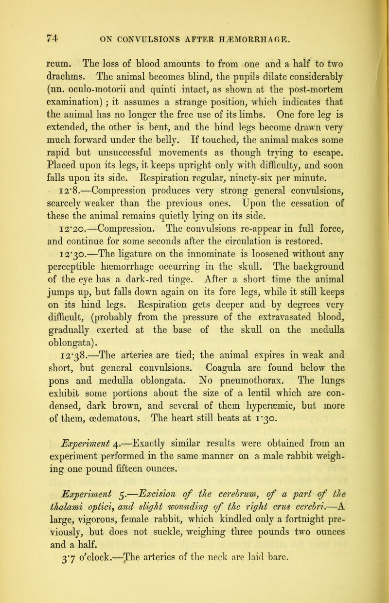 reum. The loss of blood amounts to from one and a half to two drachms. The animal becomes blind, the pupils dilate considerably (nn. oculo-motorii and quinti intact, as shown at the post-mortem examination); it assumes a strange position, which indicates that the animal has no longer the free use of its limbs. One fore leg is extended, the other is bent, and the hind legs become drawn very much forward under the belly. If touched, the animal makes some rapid but unsuccessful movements as though trying to escape. Placed upon its legs, it keeps upright only with difficulty, and soon falls upon its side. Eespiration regular, ninety-six per minute. 12’8.—Compression produces very strong general convulsions, scarcely weaker than the previous ones. Upon the cessation of these the animal remains quietly lying on its side. 13*20.—Compression. The convulsions re-appear in full force, and continue for some seconds after the circulation is restored. 12*30.—The ligature on the innominate is loosened without any perceptible haemorrhage occurring in the skull. The background of the eye has a dark-red tinge. After a short time the animal jumps up, but falls down again on its fore legs, while it still keeps on its hind legs. Eespiration gets deeper and by degrees very difficult, (probably from the pressure of the extravasated blood, gradually exerted at the base of the skull on the medulla oblongata). 12*38.—The arteries are tied; the animal expires in weak and short, but general convulsions. Coagula are found below the pons and medulla oblongata. No pneumothorax. The lungs exhibit some portions about the size of a lentil which are con- densed, dark brown, and several of them hypersemic, but more of them, cedematous. The heart still beats at 1*30. Experiment 4.—Exactly similar results were obtained from an experiment performed in the same manner on a male rabbit weigh- ing one pound fifteen ounces. Experiment 5.—Excision of the cerebrum,, of a part of the thalami optici, and slight wounding of the right crus cerebri.—A large, vigorous, female rabbit, which kindled only a fortnight pre- viously, but does not suckle, weighing three pounds two ounces and a half. 3*7 o'clock.—The arteries of the neck are laid bare.