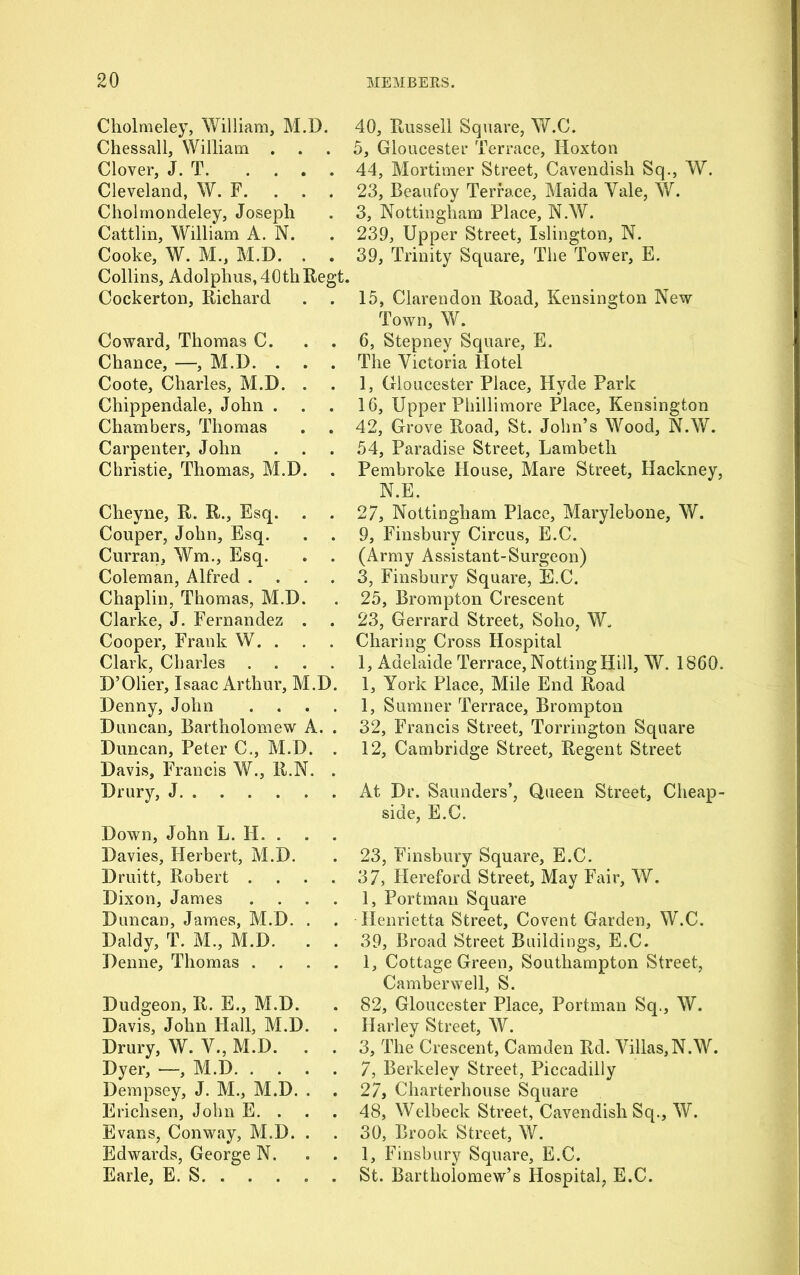 Cholmeley, William, M.D. Chessall, William . . Clover, J. T Cleveland, W. F. . . . Cliolmondeley, Joseph Cattlin, William A. N. Cooke, W. M., M.D. . . Collins, Adolphus, 40thRegt. Cockerton, Richard Coward, Thomas C. . . Chance, —, M.D. . . . Coote, Charles, M.D. . Chippendale, John . . Chambers, Thomas Carpenter, John Christie, Thomas, M.D. Cheyne, R. R., Esq. Couper, John, Esq. Curran, Wm., Esq. Coleman, Alfred .... Chaplin, Thomas, M.D. Clarke, J. Fernandez . Cooper, Frank W. . . Clark, Charles .... D’Olier, Isaac Arthur, M.D. Denny, John Duncan, Bartholomew A. . Duncan, Peter C., M.D. . Davis, Francis W., R.N. . Drury, J Down, John L. H. . Davies, Herbert, M.D. Druitt, Robert .... Dixon, James .... Duncan, James, M.D. . Daldy, T. M., M.D. . . Denne, Thomas .... Dudgeon, R. E., M.D. Davis, John Hall, M.D. Drury, W. V., M.D. . . Dyer, —, M.D Dempsey, J. M., M.D. . Erichsen, John E. . Evans, Conway, M.D. . Edwards, George N. Earle, E. S 40, Russell Square, W.C. 5, Gloucester Terrace, Hoxton 44, Mortimer Street, Cavendish Sq., W. 23, Beaufoy Terrace, Maida Yale, W. 3, Nottingham Place, N.W. 239, Upper Street, Islington, N. 39, Trinity Square, The Tower, E. 15, Clarendon Road, Kensington New Town, W. 6, Stepney Square, E. The Victoria Hotel 1, Gloucester Place, Hyde Park 16, Upper Phillimore Place, Kensington 42, Grove Road, St. John’s Wood, N.W. 54, Paradise Street, Lambeth Pembroke House, Mare Street, Hackney, N.E. 27, Nottingham Place, Marylebone, W. 9, Finsbury Circus, E.C. (Army Assistant-Surgeon) 3, Finsbury Square, E.C. 25, Brompton Crescent 23, Gerrard Street, Soho, W„ Charing Cross Hospital 1, Adelaide Terrace, NottingHill, W. I860. 1, York Place, Mile End Road 1, Sumner Terrace, Brompton 32, Francis Street, Torrington Square 12, Cambridge Street, Regent Street At Dr. Saunders’, Queen Street, Cheap- side, E.C. 23, Finsbury Square, E.C. 37, Hereford Street, May Fair, W. 1, Portman Square Henrietta Street, Covent Garden, W.C. 39, Broad Street Buildings, E.C. 1, Cottage Green, Southampton Street, Camberwell, S. 82, Gloucester Place, Portman Sq., W. Harley Street, W. 3, The Crescent, Camden Rd. Villas,N.W. 7, Berkeley Street, Piccadilly 27, Charterhouse Square 48, Welbeck Street, Cavendish Sq., W. 30, Brook Street, W. 1, Finsbury Square, E.C. St. Bartholomew’s Hospital, E.C.