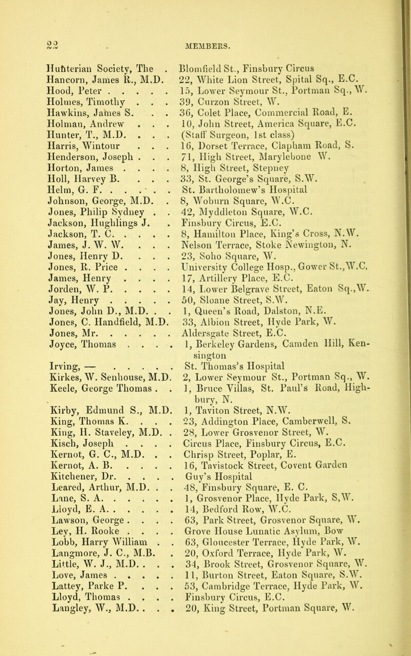 Huflterian Society, The . Hancorn, James R., M.D. Hood, Peter Holmes, Timothy Hawkins, Jataes S. Holman, Andrew Hunter, T., M.D. . . . Harris, Wintour Henderson, Joseph . Horton, James .... Holl, Harvey B. ... Helm, G. F. . . . . . Johnson, George, M.D. Jones, Philip Sydney . Jackson, Huglilings J. Jackson, T. C James, J. W. W. Jones, Henry D. Jones, It. Price .... James, Henry .... Jorden, W. P Jay, Henry Jones, John D., M.D. . Jones, C. Handheld, M.D. Jones, Mr Joyce, Thomas .... Irving, — Kirkes, W. Senhouse, M.D. Keele, George Thomas . . Kirby, Edmund S., M.D. King, Thomas K. King, H. Staveley, M.D. . Kisch, Joseph .... Kernot, G. C., M.D. . . Kernot, A. B Kitchener, Dr Leared, Arthur, M.D. . Lane, S. A Lloyd, E. A Lawson, George .... Ley, H. Rooke . . . . Lobb, Harry William . Langmore, J. C., M.B. Little, W. J., M.D. . . . Love, James Lattey, Parke P. ... Lloyd, Thomas . Langley, W., M.D. . . . Blomheld St., Finsbury Circus 22, White Lion Street, Spital Sq., E.C. 15, Lower Seymour St., Portman Sq., W. 39, Curzon Street, W. 36, Colet Place, Commercial Road, E. 10, John Street, America Square, E.C. (Staff Surgeon, 1st class) 16, Dorset Terrace, Clapham Road, S. 71, High Street, Marylebone W. 8, High Street, Stepney 33, St. George’s Square, S.W. St. Bartholomew’s Hospital 8, Woburn Square, W.C. 42, Myddleton Square, W.C. Finsbury Circus, E.C. 8, Hamilton Place, King’s Cross, N.W. Nelson Terrace, Stoke Newington, N. 23, Soho Square, W. University College Hosp., Gower St.,W.C. 17, Artillery Place, E.C. 14, Lower Belgrave Street, Eaton Sq.,W. 50, Sloane Street, S.W. 1, Queen’s Road, Dalston, N.E. 33, Albion Street, Hyde Park, W. Aldersgate Street, E.C. 1, Berkeley Gardens, Camden Hill, Ken- sington St. Thomas’s Hospital 2, Lower Seymour St., Portman Sq., W. 1, Bruce Villas, St. Paul’s Road, High- bury, N. 1, Taviton Street, N.W. 23, Addington Place, Camberwell, S. 28, Lower Grosvenor Street, W. Circus Place, Finsbury Circus, E.C. Chrisp Street, Poplar, E. 16, Tavistock Street, Covent Garden Guy’s Hospital 48, Finsbury Square, E. C. I, Grosvenor Place, Hyde Park, S,W. 14, Bedford Row, W.C. 63, Park Street, Grosvenor Square, W. Grove House Lunatic Asylum, Bow 63, Gloucester Terrace, Hyde Park, W. 20, Oxford Terrace, Hyde Park, W. 34, Brook Street, Grosvenor Square, W. II, Burton Street, Eaton Square, S.W. 53, Cambridge Terrace, Hyde Park, W. Finsbury Circus, E.C. 20, King Street, Portman Square, W.