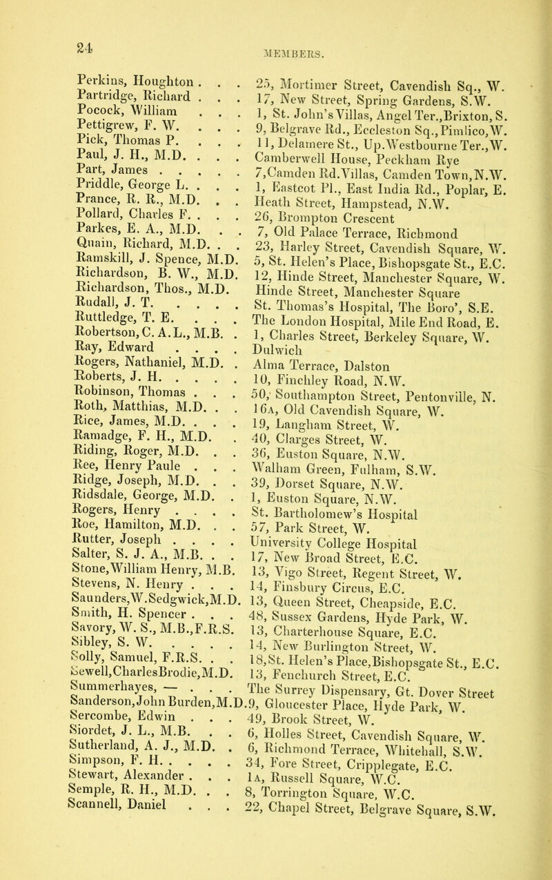 MEMBERS. Perkins, Houghton. . . Partridge, Richard . . . Pocock, William . . . Pettigrew, F. W. . . Pick, Thomas P. Paul, J. H., M.D. . . . Part, James Priddle, George L. . Prance, R. R., M.D. . . Pollard, Charles F. . . . Parkes, E. A., M.D. . . Quain, Richard, M.D. . . Ram ski 11, J. Spence, M.D. Richardson, B. W., M.D. Richardson, Thos., M.D. Rudall, J. T Ruttledge, T. E. . . . Robertson, C. A.L., M.B. . Ray, Edward .... Rogers, Nathaniel, M.D. . Roberts, J. H Robinson, Thomas . . . Roth, Matthias, M.D. . Rice, James, M.D. . . . Ramadge, F. H., M.D. Riding, Roger, M.D. . Ree, Henry Paule . . . Ridge, Joseph, M.D. . Ridsdale, George, M.D. . Rogers, Henry .... Roe, Hamilton, M.D. . . Rutter, Joseph .... Salter, S. J. A., M.B. . . Stone,William Henry, M.B. Stevens, N. Henry . . . Saunders,W.Sedgwick,M.D. Smith, H. Spencer . Savory, W. S., M.B.,F.R.S. Sibley, S. W Solly, Samuel, F.R.S. . . Sewell,CharlesBrodie,M.D. Summerhayes, -— ... Sanderson, John Burden,M.D Sercombe, Edwin . . . Siordet, J. L., M.B. . . Sutherland, A. J., M.D. . Simpson, F. H Stewart, Alexander . Semple, R. H., M.D. . . Scannell, Daniel 25, Mortimer Street, Cavendish Sq., W. 17, New Street, Spring Gardens, S.W. I, St. John’s Villas, Angel Ter.,Brixton, S. 9, Belgrave Rd., Eccleston Sq.,Pimlico,W. II, Delamere St., Up.Westbourne Ter.,W. Camberwell House, Peckham Rye 7,Camden Rd.Villas, Camden Town,N.W. 1, Eastcot PL, East India Rd., Poplar, E. Heath Street, Hampstead, N.W. 26, Brompton Crescent 7, Old Palace Terrace, Richmond 23, Harley Street, Cavendish Square, W. 5, St. Helen’s Place, Bishopsgate St., E.C. 12, Hinde Street, Manchester Square, W. Hinde Street, Manchester Square St. Thomas’s Hospital, The Boro’, S.E. The London Hospital, Mile End Road, E. 1, Charles Street, Berkeley Square, W. Dulwich Alma Terrace, Dalston 10, Finchley Road, N.W. 50; Southampton Street, Pentonville, N. 16a, Old Cavendish Square, W. 19, Langham Street, W. 40, Clarges Street, W. 36, Euston Square, N.W. Walham Green, Fulham, S.W. 39, Dorset Square, N.W. 1, Euston Square, N.W. St. Bartholomew’s Hospital 57, Park Street, W. University College Hospital 17, New Broad Street, E.C. 13, Vigo Street, Regent Street, W. 14, Finsbury Circus, E.C. 13, Queen Street, Cheapside, E.C. 48, Sussex Gardens, Hyde Park, W. 13, Charterhouse Square, E.C. 14, New Burlington Street, W. 18,St. Helen’s Place,Bishopsgate St., E.C. 13, Fenchurch Street, E.C. The Surrey Dispensary, Gt. Dover Street .9, Gloucester Place, Hyde Park, W. 49, Brook Street, W. 6, Holies Street, Cavendish Square, W. 6, Richmond Terrace, Whitehall, S.W. 34, Fore Street, Cripplegate, E.C. 1a, Russell Square, W.C. 8, Torrington Square, W.C. 22, Chapel Street, Belgrave Square, S.W.