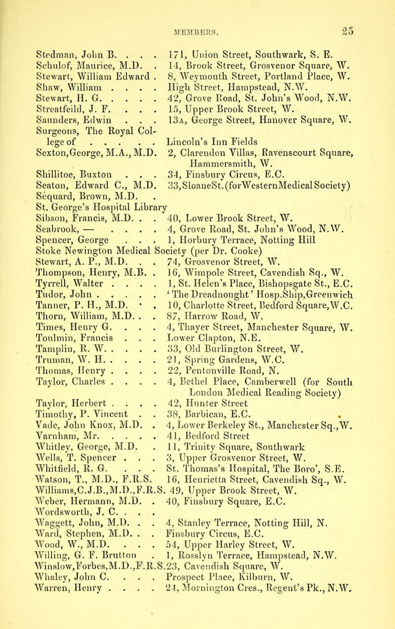 Steelman, John B. . Schulof, Maurice, M.D. Stewart, William Edward Shaw, William . Stewart, H. G. . Streatfeild, J. E. . Saunders, Edwin Surgeons, The Royal Col lege of Sexton,George, M.A., M.D Shillitoe, Buxton Seaton, Edward C., M.D Sequard, Brown, M.D. St. George’s Hospital Libra Sibson, Francis, M.D. . Seabrook, — ... Spencer, George Stoke Newington Medical Stewart, A. P., M.D. Thompson, Henry, M.B. Tyrrell, Walter . Tudor, John .... Tanner, P. H., M.D. * Thorn, William, M.D. . Times, Henry G. Toulmin, Francis Tamplin, R. W. . . . Truman, W. H. . Thomas, Henry . Taylor, Charles . Taylor, Herbert . . . Timothy, P. Vincent Vade, John Knox, M.D. Varnham, Mr. Whitley, George, M.D. Wells, T. Spencer . . Whitfield, R. G. . . Watson, T., M.D., F.R.S. Williams,C.J.B.,M.D.,F.R Weber, Hermann, M.D. Wordsworth, J. C. . Waggett, John, M.D. . Ward, Stephen, M.D. . Wood, W., M.D. . . Willing, G. F. Brutton Winslo w,Forbes,M.D.,F.R Whaley, John C. Warren, Henry . 171, Union Street, Southwark, S. E. 14, Brook Street, Grosvenor Square, W. 8, Weymouth Street, Portland Place, W. High Street, Hampstead, N.W. 42, Grove Road, St. John’s Wood, N.W. 15, Upper Brook Street, W. 13a, George Street, Hanover Square, W. Lincoln’s Inn Fields 2, Clarendon Villas, Ravenscourt Square, Hammersmith, W. 34, Finsbury Circus, E.C. 33,SloaneSt.(forWesternMedical Society) ry 40, Lower Brook Street, W. 4, Grove Road, St. John’s Wood, N.W. 1, Horbury Terrace, Netting Hill Society (per Dr. Cooke) 74, Grosvenor Street, W. 16, Wimpole Street, Cavendish Sq., W. I, St. Helen’s Place, Bishopsgate St., E.C. ‘ The Dreadnought’ Hosp.Ship,Greenwich 10, Charlotte Street, Bedford Square,W.C. 87, Harrow Road, W. 4, Thayer Street, Manchester Square, W. Lower Clapton, N.E. 33, Old Burlington Street, W. 21, Spring Gardens, W.C. 22, Pentonville Road, N. 4, Bethel Place, Camberwell (for South London Medical Reading Society) 42, Hunter Street 38, Barbican, E.C. , 4, Lower Berkeley St., Manchester Sq.,W. 41, Bedford Street II, Trinity Square, Southwark 3, Upper Grosvenor Street, W. St. Thomas’s Hospital, The Boro’, S.E. 16, Henrietta Street, Cavendish Sq., W. S. 49, Upper Brook Street, W. 40, Finsbury Square, E.C. 4, Stanley Terrace, Notting Hill, N. Finsbury Circus, E.C. 54, Upper Harley Street, W. 1, Rosslyn Terrace, Hampstead, N.W. S.23, Cavendish Square, W. Prospect Place, Kilburn, W. 24, Mornington Cres., Regent’s Pk., N.W.
