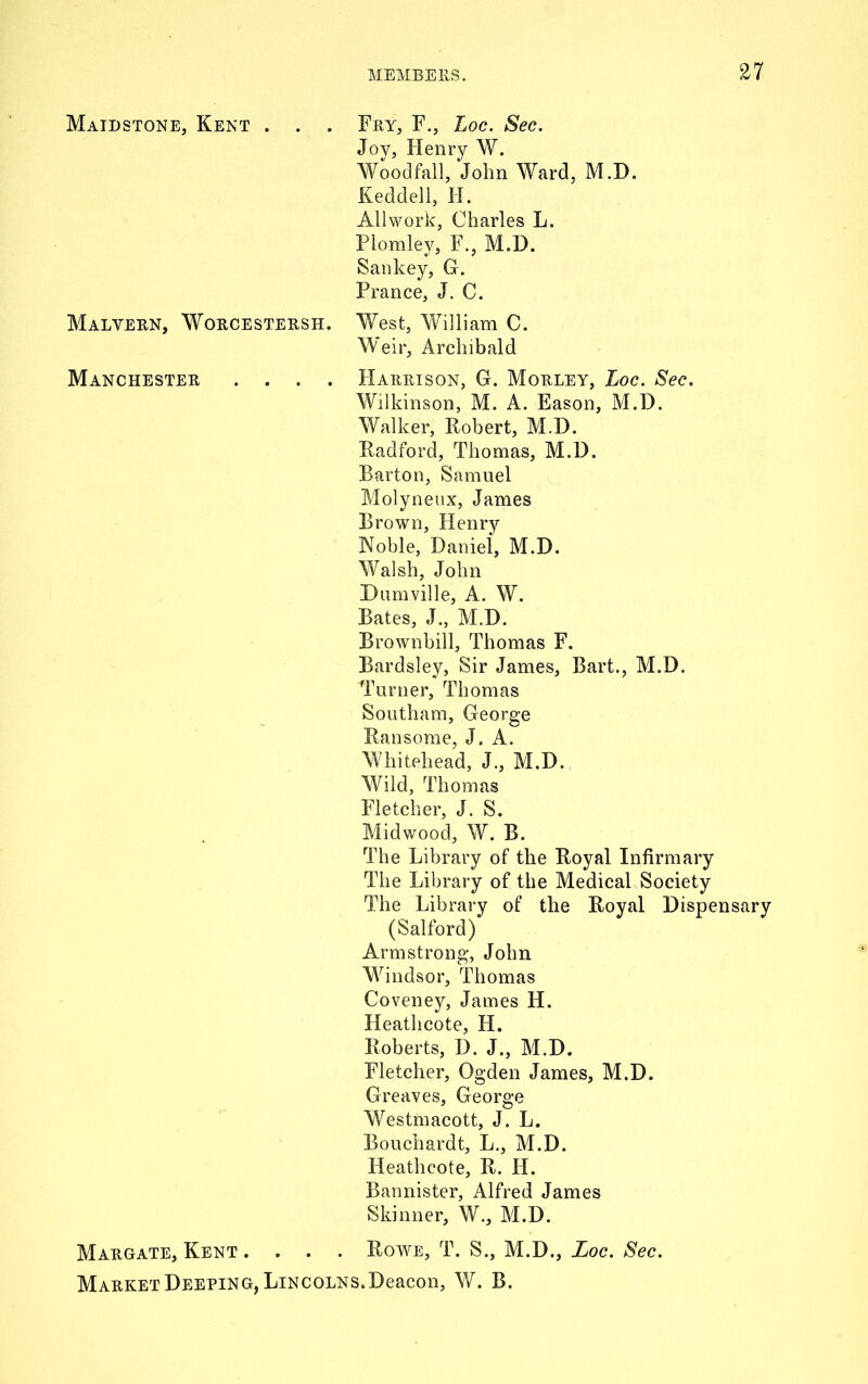 Maidstone, Kent . . . Fry, F., Loc. Sec. Joy, Henry W. Wood'fall, John Ward, M.D. Keddell, H. All work, Charles L. Plomley, F., M.D. Sankey, G. Prance, J. C. Malyern, Worcestersh. West, William C. Weir, Archibald Manchester .... Harrison, G. Morley, Loc. Sec. Wilkinson, M. A. Eason, M.D. Walker, Robert, M.D. Radford, Thomas, M.D. Barton, Samuel Molyneux, James Brown, Henry Noble, Daniel, M.D. Walsh, John Dumville, A. W. Bates, J., M.D. Brownbill, Thomas F. Bardsley, Sir James, Bart., M.D. Turner, Thomas Southam, George Ransome, J. A. Whitehead, J., M.D. Wild, Thomas Fletcher, J. S. Midwood, W. B. The Library of the Royal Infirmary The Library of the Medical Society The Library of the Royal Dispensary (Salford) Armstrong, John Windsor, Thomas Coveney, James H. Heathcote, H. Roberts, D. J., M.D. Fletcher, Ogden James, M.D. Greaves, George Westmacott, J. L. Bouchardt, L., M.D. Heathcote, R. II. Bannister, Alfred James Skinner, W., M.D. Margate, Kent .... Rowe, T. S., M.D., Loc. Sec. Market Deeping, Lincolns. Deacon, W. B.