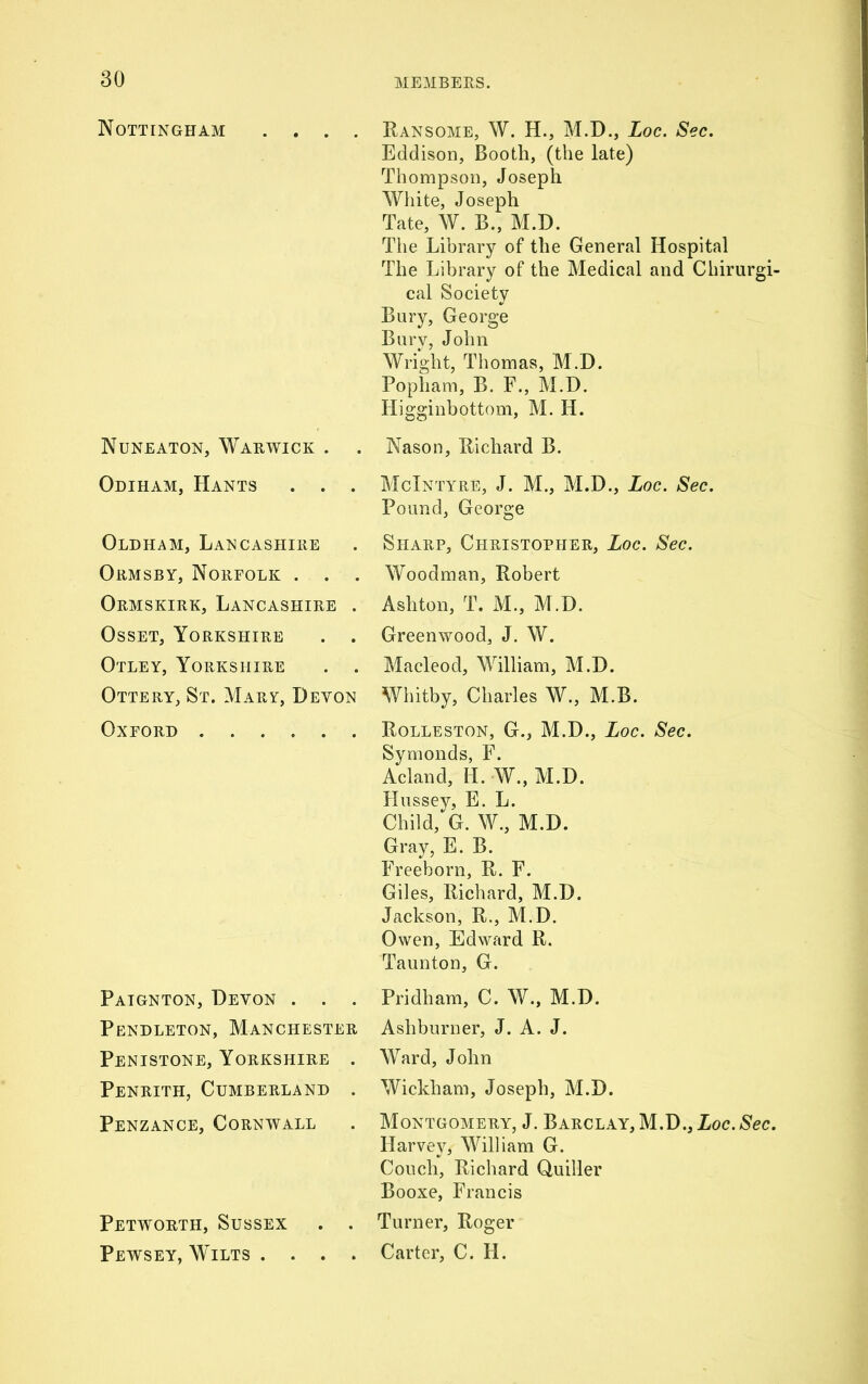 Nottingham .... Ransome, W. H., M.D., Loc. Sec. Eddison, Booth, (the late) Thompson, Joseph White, Joseph Tate, W. B., M.D. The Library of the General Hospital The Library of the Medical and Chirurgi- cal Society Bury, George Bury, John Wright, Thomas, M.D. Popliam, B. F., M.D. Higginbottom, M. H. Nuneaton, Warwick . . Odiham, Hants . . . Oldham, Lancashire Ormsby, Norfolk . . . Ormskirk, Lancashire . Osset, Yorkshire . . Otley, Yorkshire . . Ottery, St. Mary, Devon Oxford Nason, Richard B. McIntyre, J. M., M.D., Loc. Sec. Pound, George Sharp, Christopher, Loc. Sec. Woodman, Robert Ashton, T. M., M.D. Greenwood, J. W. Macleod, William, M.D. Whitby, Charles W., M.B. Rolleston, G., M.D., Loc. Sec. Symonds, F. Acland, H. W., M.D. Hussey, E. L. Child, G. W., M.D. Gray, E. B. Freeborn, R. F. Giles, Richard, M.D. Jackson, R., M.D. Owen, Edward R. Taunton, G. Paignton, Devon . . . Pendleton, Manchester Penistone, Yorkshire . Penrith, Cumberland . Penzance, Cornwall Petworth, Sussex . . Pewsey, Wilts . . . . Pridham, C. W., M.D. Ashburner, J. A. J. Ward, John Wickham, Joseph, M.D. Montgomery, J. Barclay, M.D., Loc.Sec. Harvey, William G. Couch, Richard Quiller Booxe, Francis Turner, Roger Carter, C. H.