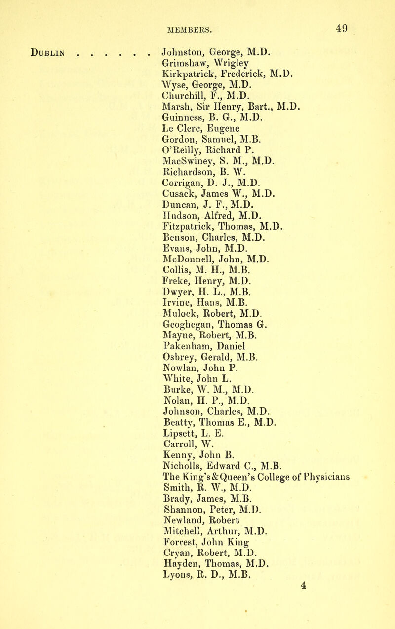 Dublin Johnston, George, M.D. Grimshaw, Wrigley Kirkpatrick, Frederick, M.D. Wyse, George, M.D. Churchill, F., M.D. Marsh, Sir Henry, Bart., M.D. Guinness, B. G., M.D. Le Clerc, Eugene Gordon, Samuel, M.B. O’Reilly, Richard P. MacSwiney, S. M., M.D. Richardson, B. W. Corrigan, D. J., M.D. Cusack, James W., M.D. Duncan, J. F., M.D. Hudson, Alfred, M.D. Fitzpatrick, Thomas, M.D. Benson, Charles, M.D. Evans, John, M.D. McDonnell, John, M.D. Collis, M. H., M.B. Freke, Henry, M.D. Dwyer, H. L., M.B. Irvine, Hans, M.B. Mulock, Robert, M.D. Geoghegan, Thomas G. Mayne, Robert, M.B. Pakenham, Daniel Osbrey, Gerald, M.B. Nowlan, John P. White, John L. Burke, W. M., M.D. Nolan, H. P., M.D. Johnson, Charles, M.D. Beatty, Thomas E., M.D. Lipsett, L. E. Carroll, W. Kenny, John B. Nicholls, Edward C., M.B. The King’s & Queen’s College of Physicians Smith, R. W., M.D. Brady, James, M.B. Shannon, Peter, M.D. Newland, Robert Mitchell, Arthur, M.D. Forrest, John King Cryan, Robert, M.D. Hayden, Thomas, M.D. Lyons, R. D., M.B. 4