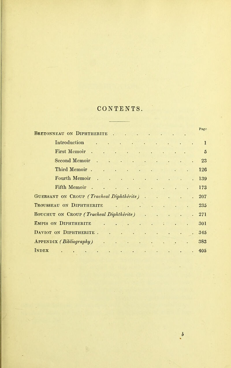 CONTENTS. Pag? Bretonneau on Diphtherite Introduction 1 First Memoir 5 Second Memoir 23 Third Memoir . . 126 Fourth Memoii- 139 Fifth Memoir 173 Guersant on Croup (Tracheal Diplithirite) 207 Trousseau on Diphtherite 235 Bouchut on Crow (Tracheal Diphtherite) 271 Empis on Diphtherite 301 Daviot on Diphtherite 345 kV'P'ESmx (Bibliography) 383 Index 405 i