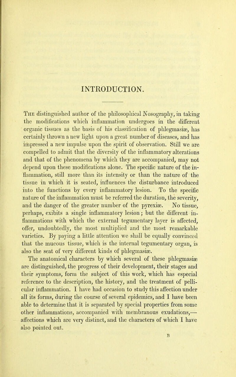 INTRODUCTION. The distinguislied author of the pliilosopliical Nosography, in taking the modifications which inflammation undergoes in the different organic tissues as the basis of Iris classification of plilegmasise, has certainly thrown a new hght upon a gi-eat number of diseases, and has impressed a new impulse upon the spirit of observation. Still we are compelled to admit that the diversity of the inflammatory alterations and that of the phenomena by which they are accompanied, may not depend upon these modifications alone. The specific nature of the in- flammation, stiU more than its intensity or than the nature of the tissue in which it is seated, influences the disturbance introduced into the functions by every inflammatory lesion. To the specific nature of the inflammation must be referred the duration, the severity, and the danger of the greater number of the pyrexise. No tissue, perhaps, exibits a single inflammatory lesion; but the different in- flammations with which the external tegumentary layer is affected, offer, undoubtedly, the most multiplied and the most remarkable varieties. By paying a little attention we shall be equally convinced that the mucous tissue, wliich is the internal tegumentary organ, is also the seat of very different kinds of plilegmasise. The anatomical characters by which several of these plilegmasise are distinguished, the progress of their development, their stages and their symptoms, form the subject of this work, wliich has especial reference to the description, the history, and the treatment of pelli- cular inflammation. I have had occasion to study this affection under all its forms, during the course of several epidemics, and I have been able to determine that it is separated by special properties from some other inflammations, accompanied with membranous exudations,— affections which are very distinct, and the characters of which I have also pointed out. B