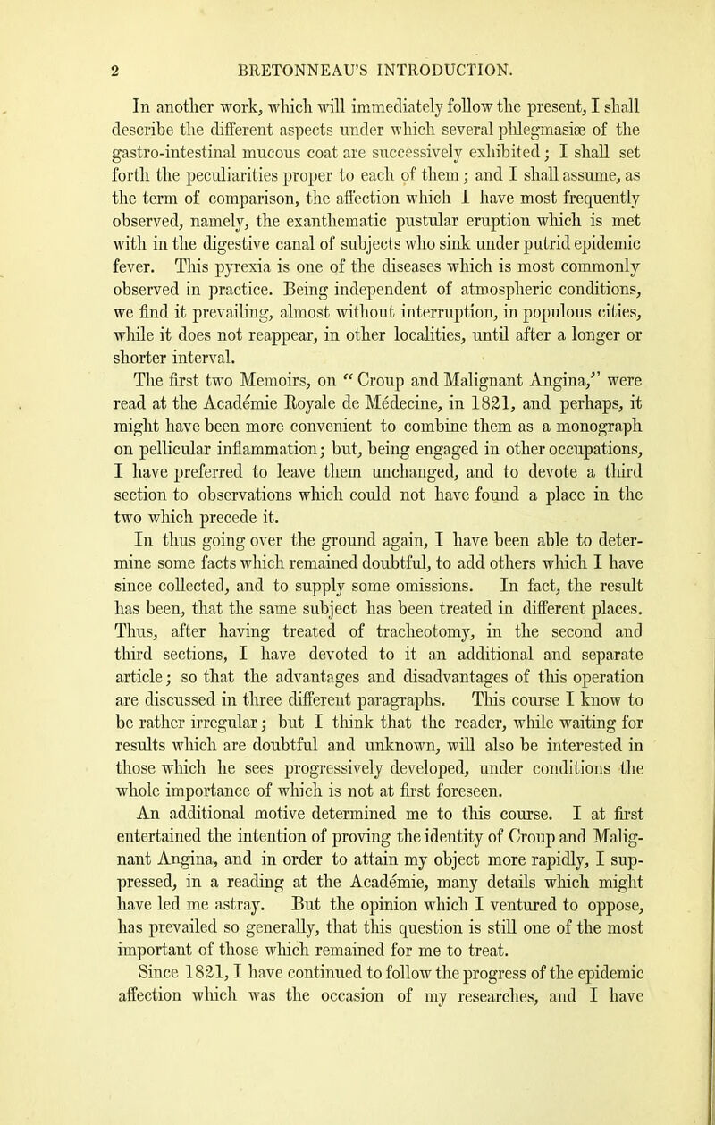 In another work, wliich nnll immediately foEow the present, I shall describe the different aspects under which several plEegmasise of the gastro-intestinal mucous coat are successively exhibited; I shall set forth the peculiarities proper to each of them; and I shaE assume, as the term of comparison, the affection v'hich I have most frequently observed, namely, the exanthematic pnstular eruption which is met with in the digestive canal of subjects who sink under putrid epidemic fever. This pyrexia is one of the diseases which is most commonly observed in practice. Being independent of atmospheric conditions, we find it prevailing, almost withont interruption, in populous cities, whEe it does not reappear, in other localities, untE after a longer or shorter interval. The first two Memoirs, on “ Croup and Malignant Angina,” were read at the Academie Boyale de Medecine, in 1821, and perhaps, it might have been more convenient to combine them as a monograph on pellicular inflammation; but, being engaged in other occupations, I have preferred to leave them unchanged, and to devote a tim’d section to observations which cmEd not have found a place in the two which precede it. In thus going over the ground again, I have been able to deter- mine some facts which remained doubtfiE, to add others which I have since coEected, and to supply some omissions. In fact, the result has been, that the same subject has been treated in different places. Tims, after having treated of tracheotomy, in the second and third sections, I have devoted to it an additional and separate article; so that the advantages and disadvantages of this operation are discussed in three different paragraphs. Tliis course I know to be rather irregular; but I think that the reader, while waiting for results which are doubtful and unknown, wiE also be interested in those which he sees progressively developed, under conditions the whole importance of which is not at first foreseen. An additional motive determined me to this course. I at first entertained the intention of proving the identity of Croup and Malig- nant Angina, and in order to attain my object more rapidly, I sup- pressed, in a reading at the Academie, many detaEs which might have led me astray. But the opinion which I ventured to oppose, has prevailed so generally, that this question is stiE one of the most important of those winch remained for me to treat. Since 1821,1 have continued to follow the progress of the epidemic affection which was the occasion of my researches, and I have