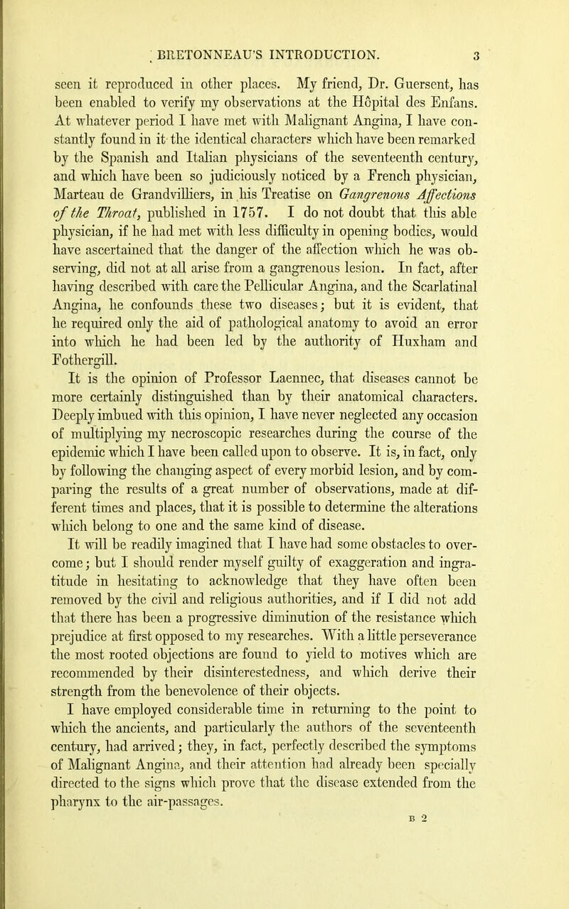 seen it reproduced in otlier places. My friend, Dr. Guersent, has been enabled to verify my observations at the Hbpital des Enfans. At whatever period I have met with Malignant Angina, I have con- stantly found in it the identical characters wliich have been remarked by the Spanish and Italian physicians of the seventeenth century, and which have been so judiciously noticed by a French physician, Marteau de GrandviUiers, in liis Treatise on Gangrenous Affections of the Throat, published in 1757. I do not doubt that this able physician, if he had met with less difficulty in opening bodies, would have ascertained that the danger of the affection which he was ob- serving, did not at all arise from a gangrenous lesion. In fact, after having described with care the Pellicular Angina, and the Scarlatinal Angina, he confounds these two diseases; but it is evident, that he required only the aid of pathological anatomy to avoid an error into wliich he had been led by the authority of Huxham and Fothergill. It is the opinion of Professor Laennec, that diseases cannot be more certainly distinguished than by their anatomical characters. Deeply imbued with this opinion, I have never neglected any occasion of multiplying my necroscopic researches during the course of the epidemic which I have been called upon to observe. It is, in fact, only by following the changing aspect of every morbid lesion, and by com- paring the results of a great number of observations, made at dif- ferent times and places, that it is possible to determine the alterations which belong to one and the same kind of disease. It will be readily imagined that I have had some obstacles to over- come ; but I should render myself guilty of exaggeration and ingra- titude in hesitating to acknowledge that they have often been removed by the civil and religious authorities, and if I did not add that there has been a progressive diminution of the resistance wliich prejudice at first opposed to my researches. With a little perseverance the most rooted objections are found to yield to motives which are recommended by their disinterestedness, and winch derive their strength from the benevolence of their objects. I have employed considerable time in returning to the point to wliich the ancients, and particularly the authors of the seventeenth century, had arrived; they, in fact, perfectly described the symptoms of Malignant Angina, and their attention had already been specially directed to the signs which prove that the disease extended from the pharynx to the air-passages.